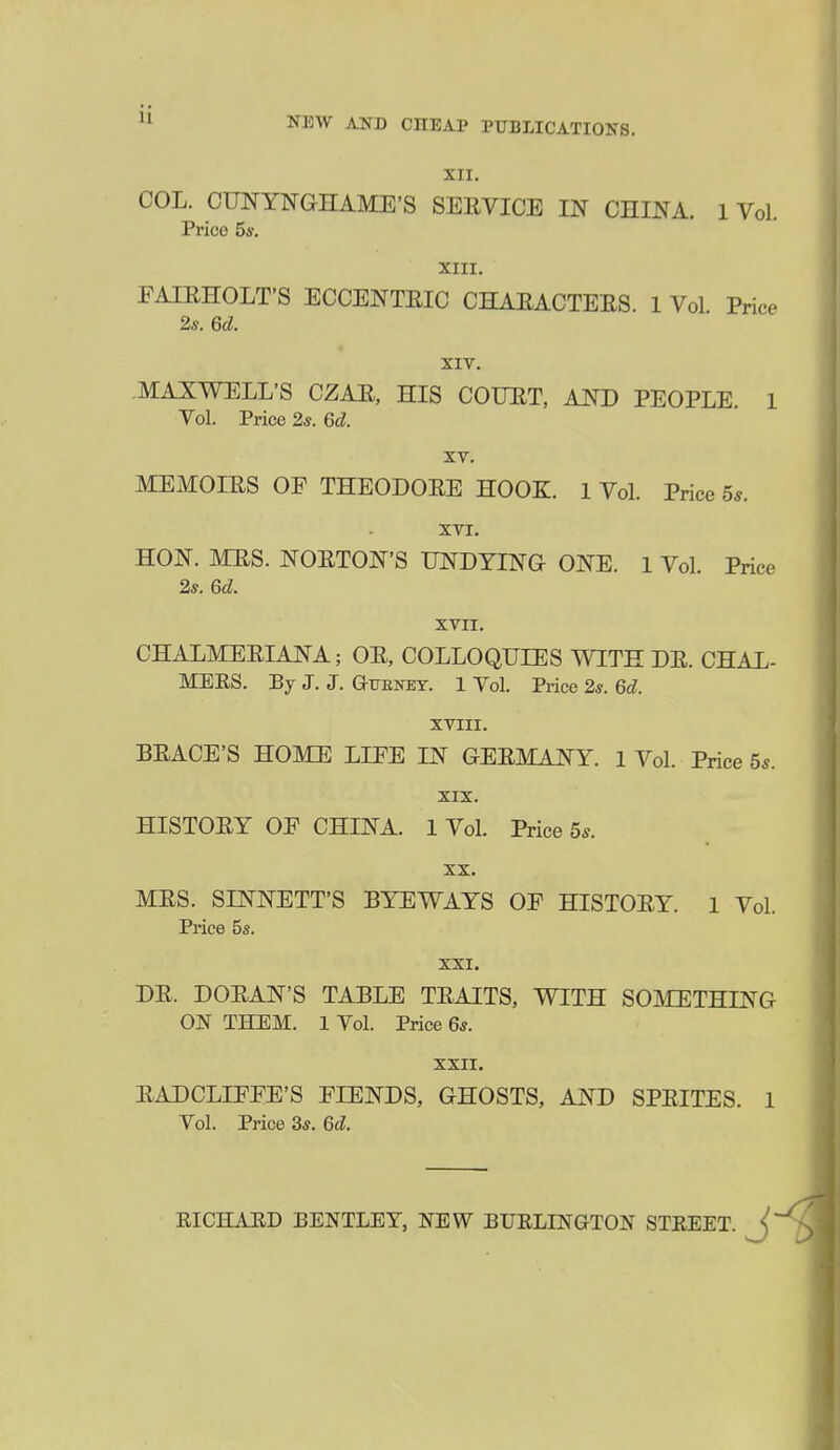 XII. COL. CUNYNGHAME'S SEEVICE IN CHmA. 1 Vol. Price 5i'. XIII. FAIEHOLT'S ECCENTEIC CHAEACTEES. 1 Vol Price 2s. 6d. XIV. .MAXWELL'S CZAE, HIS COUET, A27D PEOPLE. 1 Vol. Price 2*. 6d. XV. MEMOIES OF THEODOEE HOOK. 1 Vol. Price 5*. XVI. HON. MES. NOETON'S UNDYING ONE. 1 Vol. Price 2s, 6d. XVII. CHALMEEIANA; OE, COLLOQUIES WITH DE. CHAL- MERS. By J. J. Gtjbney. 1 Vol. Price 2*. 6d. XVIII. BEACE'S HOME LIFE IN GEEMANY. 1 Vol. Price 5*. XIX. HISTOEY OF CHINA. 1 Vol. Price 5^. XX. MES. SINNETT'S BYEWAYS OF HISTOEY. 1 Vol. Price 5s. XXI. DE. DOEAN'S TABLE TEAITS, WITH SOMETHING ON THEM. 1 Vol. Price 6s. XXII. EADCLIFFE'S FIENDS, GHOSTS, AND SPEITES. 1 Vol. Price 3s. 6d. EICHAED BENTLEY, NEW BUELINGTON STREET.