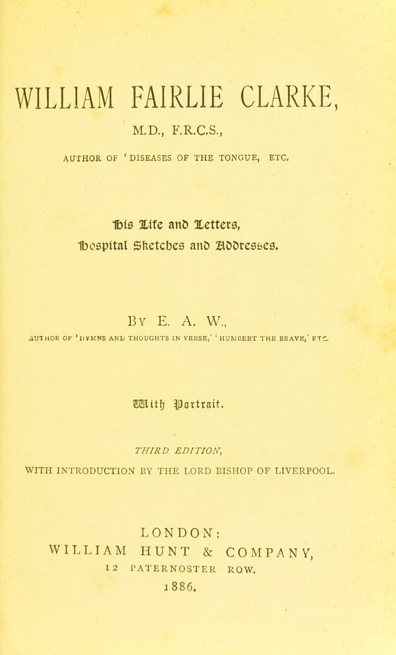 WILLIAM FAIRLIE CLARKE, M.D., F.R.C.S., AUTHOR OF 'DISEASES OF THE TONGUE, ETC. Ibis Xifc an5 Xetters, lb capital SKetcbes anD aDOresfaes. By E. a. W., JiUIHOR OF 'lIVKNS AND THOUGHTS IN VERSE,' ' HOMDERT THE BRAVE,' ETC m\t\) Portrait. THIRD EDITION, WITH INTRODUCTION BY THE LORD BISHOP OF LIVERPOOL. LONDON: WILLIAM HUNT & COMPANY, 12 PATERNOSTER ROW. 1886.