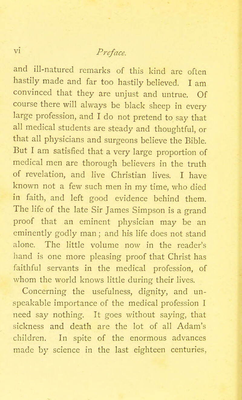 and ill-natured remarks of this kind are often hastily made and far too hastily believed. I am convinced that they are unjust and untrue. Of course there will always be black sheep in every large profession, and I do not pretend to say that all medical students are steady and thoughtful, or that all physicians and surgeons believe the Bible. But I am satisfied that a very large proportion of medical men are thorough believers in the truth of revelation, and live Christian lives. I have known not a few such men in my time, who died in faith, and left good evidence behind them. The life of the late Sir James Simpson is a grand proof that an eminent jDhysician may be an eminently godly man; and his life does not stand alone. The little volume now in the reader's hand is one more pleasing proof that Christ has faithful servants in the medical profession, of whom the world knows little during their lives. Concerning the usefulness, dignity, and un- speakable importance of the medical profession I need say nothing. It goes without saying, that sickness and death are the lot of all Adam's children. In spite of the enormous advances made by science in the last eighteen centuries,