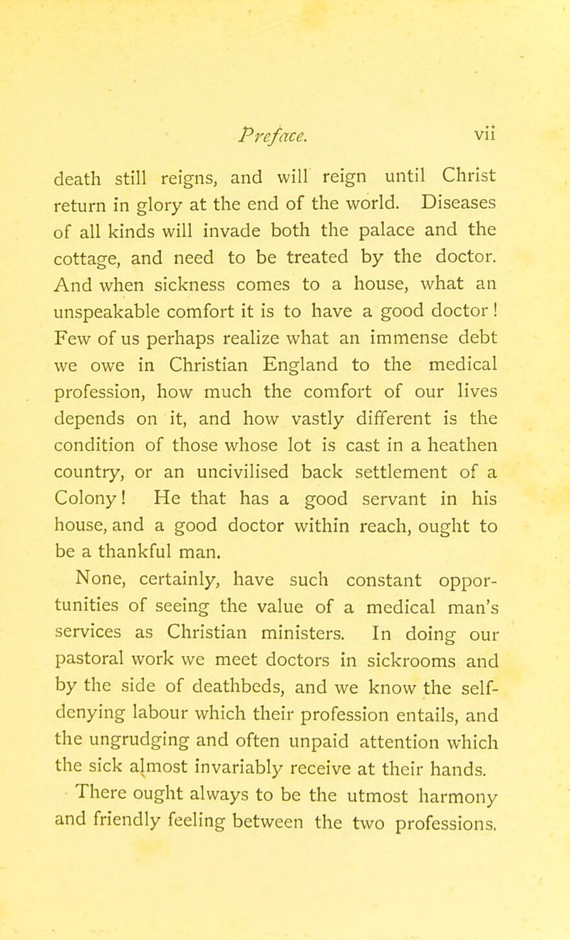 death still reigns, and will reign until Christ return in glory at the end of the world. Diseases of all kinds will invade both the palace and the cottage, and need to be treated by the doctor. And when sickness comes to a house, what an unspeakable comfort it is to have a good doctor! Few of us perhaps realize what an immense debt we owe in Christian England to the medical profession, how much the comfort of our lives depends on it, and how vastly different is the condition of those whose lot is cast in a heathen country, or an uncivilised back settlement of a Colony! He that has a good servant in his house, and a good doctor within reach, ought to be a thankful man. None, certainly, have such constant oppor- tunities of seeing the value of a medical man's services as Christian ministers. In doing our pastoral work we meet doctors in sickrooms and by the side of deathbeds, and we know the self- denying labour which their profession entails, and the ungrudging and often unpaid attention which the sick ajmost invariably receive at their hands. There ought always to be the utmost harmony and friendly feeling between the two professions.