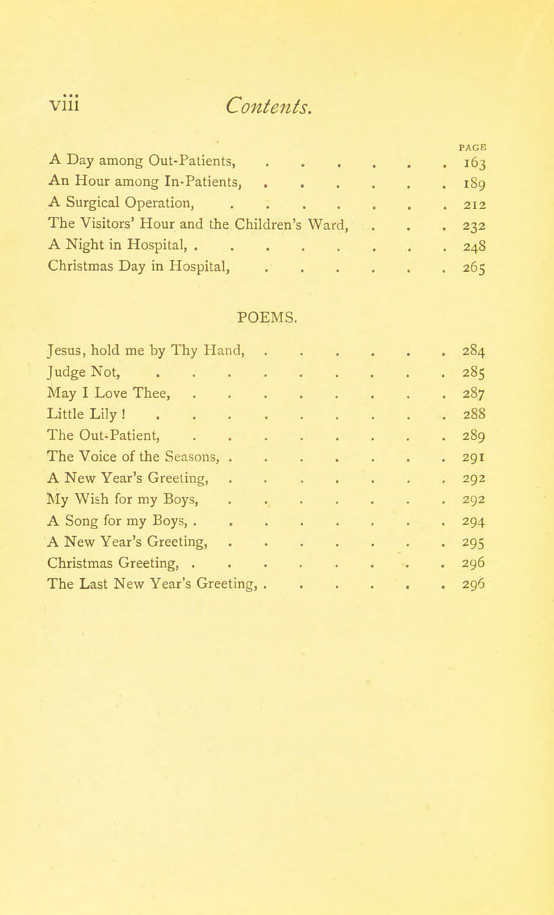viii Contents. PAGE A Day among Out-Patients, 163 An Hour among In-Patients, 189 A Surgical Operation, . 212 The Visitors' Hour and the Children's Ward, , . . 232 A Night in Hospital, 248 Christmas Day in Hospital, 265 POEMS. Jesus, hold me by Thy Hand, ...... 284 Judge Not, 285 May I Love Thee, 287 Little Lily ! 288 The Out-Patient, 289 The Voice of the Seasons, 291 A New Year's Greeting, . 292 My Wish for my Boys, 292 A Song for my Boys, 294 A New Year's Greeting, 295 Christmas Greeting, ........ 296 The Last New Year's Greeting, 296