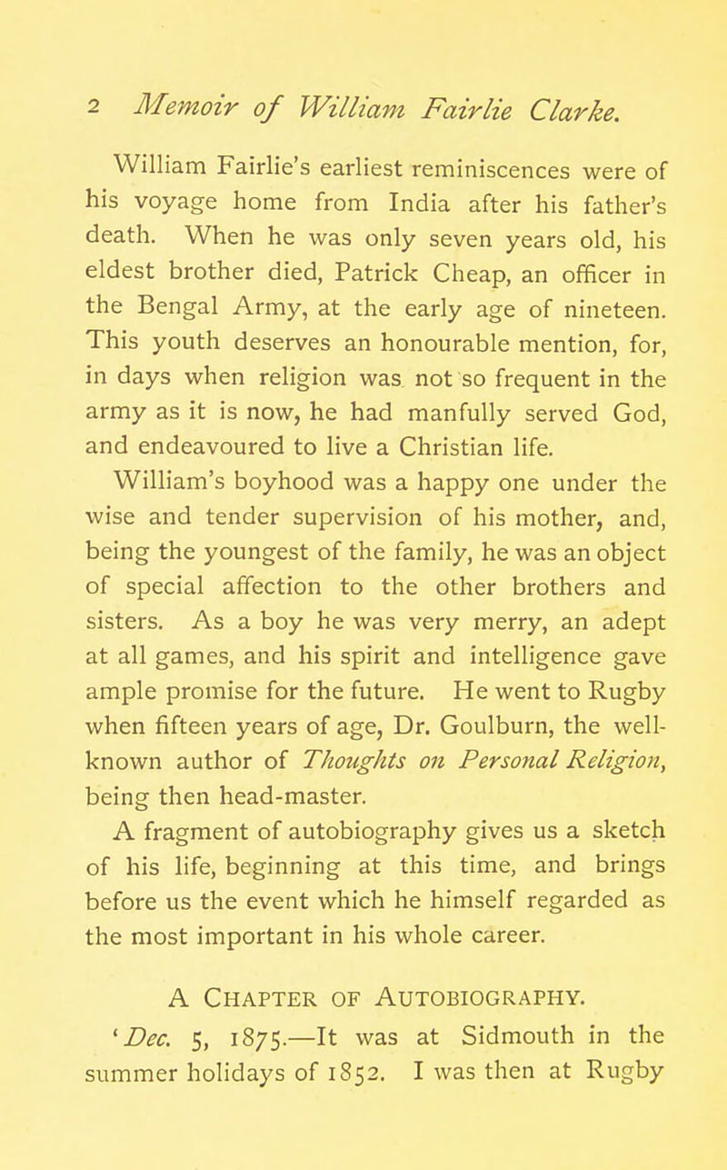 William Fairlie's earliest reminiscences were of his voyage home from India after his father's death. When he was only seven years old, his eldest brother died, Patrick Cheap, an officer in the Bengal Army, at the early age of nineteen. This youth deserves an honourable mention, for, in days when religion was not so frequent in the army as it is now, he had manfully served God, and endeavoured to live a Christian life. William's boyhood was a happy one under the wise and tender supervision of his mother, and, being the youngest of the family, he was an object of special affection to the other brothers and sisters. As a boy he was very merry, an adept at all games, and his spirit and intelligence gave ample promise for the future. He went to Rugby when fifteen years of age. Dr. Goulburn, the well- known author of Thoughts on Personal Religion, being then head-master. A fragment of autobiography gives us a sketch of his life, beginning at this time, and brings before us the event which he himself regarded as the most important in his whole career. A Chapter of Autobiography. 'Dec. 5, 1875.—It was at Sidmouth in the summer holidays of 1852. I was then at Rugby
