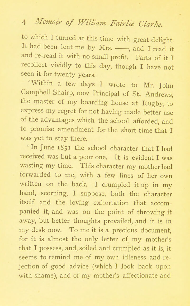 to which I turned at this time with great deh'ght. It had been lent me by Mrs. , and I read it and re-read it with no small profit. Parts of it I recollect vividly to this day, though I have not seen it for twenty years. 'Within a few days I wrote to Mr. John Campbell Shairp, now Principal of St. Andrews, the master of my boarding house at Rugby, to express my regret for not having made better use of the advantages which the school afforded, and to promise amendment for the short time that I was yet to stay there. ' In June 1851 the school character that I had received was but a poor one. It is evident I was wasting my time. This character my mother had forwarded to me, with a few lines of her own written on the back. I crumpled it up in my hand, scorning, I suppose, both the character itself and the loving exhortation that accom- panied it, and was on the point of throwing it away, but better thoughts prevailed, and it is in my desk now. To me it is a precious document, for it is almost the only letter of my mother's that I possess, and, soiled and crumpled as it is, it seems to remind me of my own idleness and re- jection of good advice (which I Jook back upon with shame), and of my mother's affectionate and