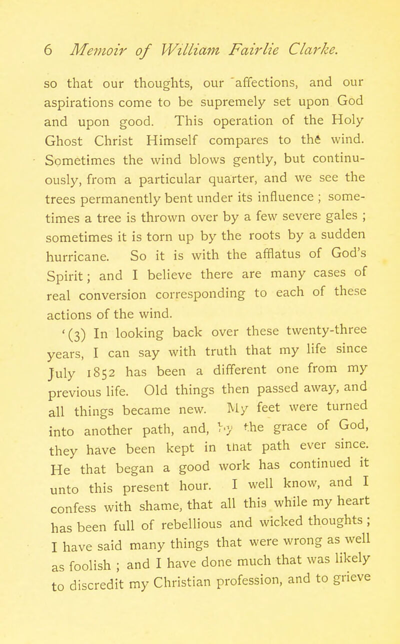 so that our thoughts, our affections, and our aspirations come to be supremely set upon God and upon good. This operation of the Holy Ghost Christ Himself compares to the wind. Sometimes the wind blows gently, but continu- ously, from a particular quarter, and we see the trees permanently bent under its influence ; some- times a tree is thrown over by a few severe gales ; sometimes it is torn up by the roots by a sudden hurricane. So it is with the afflatus of God's Spirit; and I believe there are many cases of real conversion corresponding to each of these actions of the wind. '(3) In looking back over these twenty-three years, I can say with truth that my life since July 1852 has been a different one from my previous life. Old things then passed away, and all things became new. My feet were turned into another path, and, >•>• the grace of God, they have been kept in mat path ever since. He that began a good work has continued it unto this present hour. I well know, and I confess with shame, that all this while my heart has been full of rebellious and wicked thoughts ; I have said many things that were wrong as well as foolish ; and I have done much that was likely to discredit my Christian profession, and to grieve