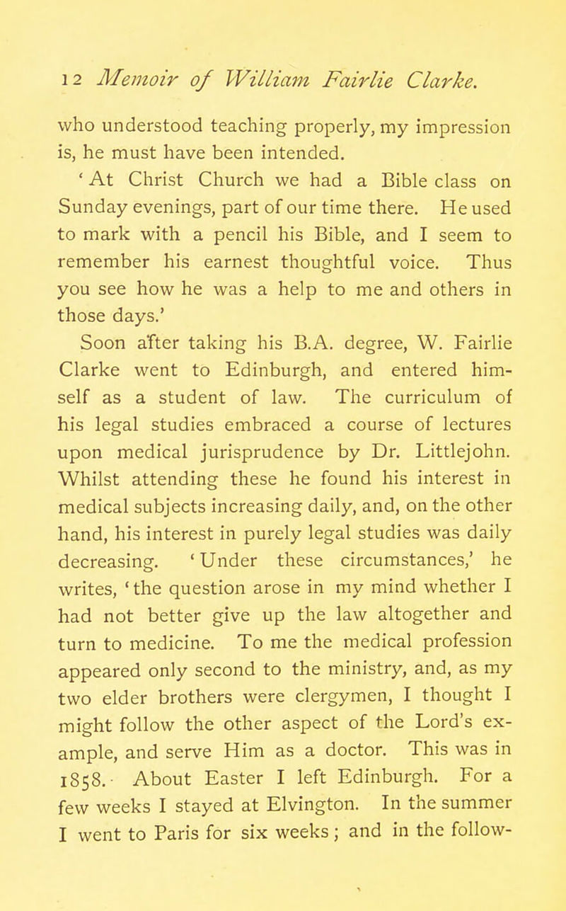 who understood teaching properly, my impression is, he must have been intended. ' At Christ Church we had a Bible class on Sunday evenings, part of our time there. He used to mark with a pencil his Bible, and I seem to remember his earnest thoughtful voice. Thus you see how he was a help to me and others in those days.' Soon after taking his B.A. degree, W. Fairlie Clarke went to Edinburgh, and entered him- self as a student of law. The curriculum of his legal studies embraced a course of lectures upon medical jurisprudence by Dr. Littlejohn. Whilst attending these he found his interest in medical subjects increasing daily, and, on the other hand, his interest in purely legal studies was daily decreasing. ' Under these circumstances,' he writes, ' the question arose in my mind whether I had not better give up the law altogether and turn to medicine. To me the medical profession appeared only second to the ministry, and, as my two elder brothers were clergymen, I thought I might follow the other aspect of the Lord's ex- ample, and serve Him as a doctor. This was in 1858.- About Easter I left Edinburgh. For a few weeks I stayed at Elvington. In the summer I went to Paris for six weeks; and in the follow-