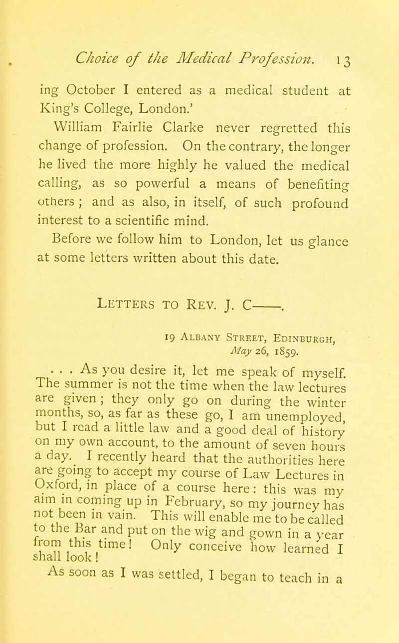 ing October I entered as a medical student at King's College, London.' William Fairlie Clarke never regretted this change of profession. On the contrary, the longer he lived the more highly he valued the medical calling, as so powerful a means of benefiting others ; and as also, in itself, of such profound interest to a scientific mind. Before we follow him to London, let us glance at some letters written about this date. Letters to Rev. J. C 19 Albany Street, Edinburgh, May 26, 1859. ... As you desire it, let me speak of myself. The summer is not the time when the law lectures are given; they only go on during the winter months, so, as far as these go, I am unemployed, but I read a little law and a good deal of history on my own account, to the amount of seven hours a day. I recently heard that the authorities here are gomg to accept my course of Law Lectures in Oxford, m place of a course here: this was my aim m coming up in February, so my journey has not been m vain. This will enable me to be called to the Bar and put on the wig and gown in a year u n ,*^'f .^'^' conceive how learned I shall look! As soon as I was settled, I began to teach in a