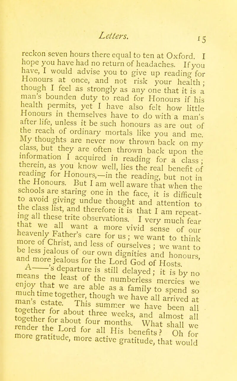 Lettei's. 12 reckon seven hours there equal to ten at Oxford. I hope you have had no return of headaches. If you have, I would advise you to give up reading for Honours at once, and not risk your health; though I feel as strongly as any one that it is a man's bounden duty to read for Honours if his health permits, yet I have also felt how little Honours in themselves have to do with a man's after life, unless it be such honours as are out of the reach of ordinary mortals like you and me My thoughts are never now thrown back on my class, but they are often thrown back upon the information I acquired in reading for a class • therem, as you know well, lies the real benefit of reading for Honours,-in the reading, but not in the Honours. But I am well aware that when the schools are staring one in the face, it is difficult to avoid giving undue thought and attention to the c ass list, and therefore it is that I am repeat- ing all these trite observations. I very much fear that we all want a more vivid sense of our ^.^' ^r?'^''''.'^''^ f^*- ^ant to thh k more of Christ, and less of ourselves ; we want to be less jealous of our own dignities and honours and more jealous for the Lord God of Hosts -s departure is still delayed: it is bv no means the least of the numberless'mercies^ we enjoy that we are able as a family to spend To mans estate. This summer we have been all Sr h^ T ^T f What shall we render the Lord for all H s benefits' Oh f„,. more graftude, more active gratitude, that°™rfd