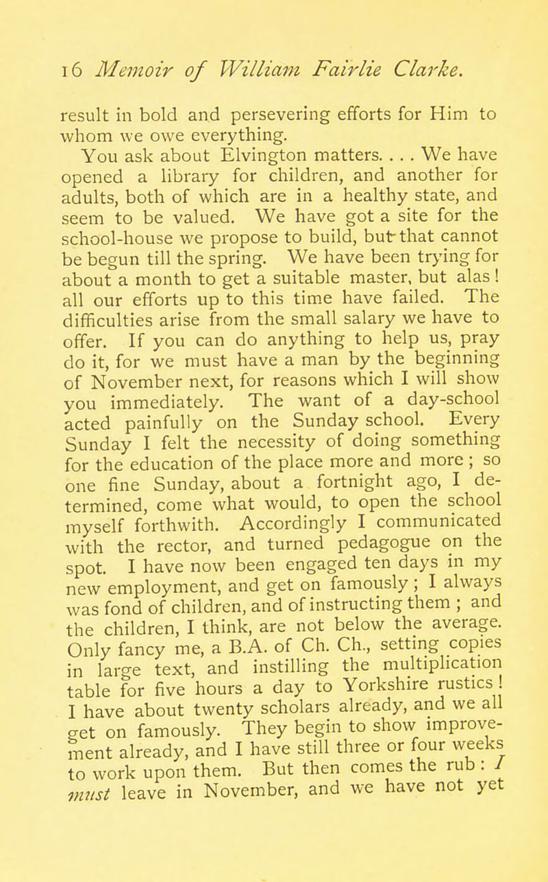 result in bold and persevering efforts for Him to whom we owe everything. You ask about Elvington matters. . . . We have opened a libraiy for children, and another for adults, both of which are in a healthy state, and seem to be valued. We have got a site for the school-house we propose to build, but that cannot be begun till the spring. We have been trying for about a month to get a suitable master, but alas ! all our efforts up to this time have failed. The difficulties arise from the small salary we have to offer. If you can do anything to help us, pray do it, for we must have a man by the beginning of November next, for reasons which I will show you immediately. The want of a day-school acted painfully on the Sunday school. Every Sunday I felt the necessity of doing something for the education of the place more and more ; so one fine Sunday, about a fortnight ago, I de- termined, come what would, to open the school myself forthwith. Accordingly I communicated with the rector, and turned pedagogue on the spot. I have now been engaged ten days in my new employment, and get on famously ; I always was fond of children, and of instructing them ; and the children, I think, are not below the average. Only fancy me, a B.A. of Ch. Ch, setting copies in large text, and instilling the multiplication table for five hours a day to Yorkshire rustics I have about twenty scholars already, and we all get on famously. They begin to show improve- ment already, and I have still three or four weeks to work upon them. But then comes the rub : I must leave in November, and we have not yet