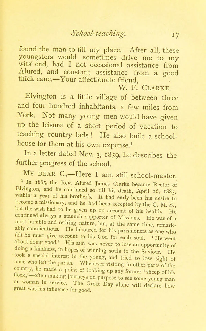 found the man to fill my place. After all, these youngsters would sometimes drive me to my wits' end, had I not occasional assistance from Alured, and constant assistance from a good thick cane—Your affectionate friend, W. F. Clarke. Elvington is a little village of between three and four hundred inhabitants, a few miles from York. Not many young men would have given up the leisure of a short period of vacation to teaching country lads ! He also built a school- house for them at his own expense.^ In a letter dated Nov. 3, 1859, he describes the further progress of the school. My dear C—Here I am, still school-master. 1 In 1865, the Rev. Alured James Clarke became Rector of Elvington, and he continued so till his death, April 16, 1885 withm a year of his brother's. It had early been his desire to become a missionary, and he had been accepted by the C. M. S., but the wish had to be given up on account of his health.  He contmued always a staunch supporter of Missions. He was of a most humble and retiring nature, but, at the same time, remark- ably conscientious. He laboured for his parishioners as one who felt he must give account to his God for each soul. • He went about doing good.' His aim was never to lose an opportunity of doing a kindness, in hopes of winning souls to the Saviour He took a special interest in the young, and tried to lose sight of none who left the parish. Whenever visiting in other parts of the country, he made a point of looking up any former 'sheep of his Hock, -often making journeys on purpose to see some youne man or woman in service. The Great Day alone will declare how great was his influence for good.