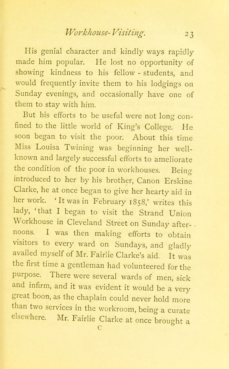 Workhouse- Visiting. His genial character and kindly ways rapidly made him popular. He lost no opportunity of showing kindness to his fellow - students, and would frequently invite them to his lodgings on Sunday evenings, and occasionally have one of them to stay with him. But his efforts to be useful were not long con- fined to the little world of King's College. He soon began to visit the poor. About this time Miss Louisa Twining was beginning her well- known and largely successful efforts to ameliorate the condition of the poor in workhouses. Being introduced to her by his brother. Canon Erskine Clarke, he at once began to give her hearty aid in her work. 'It was in February 1858,' writes this lady, 'that I began to visit the Strand Union Workhouse in Cleveland Street on Sunday after- . noons. I was then making efforts to obtain visitors to every ward on Sundays, and gladly availed myself of Mr. Fairlie Clarke's aid. It was the first time a gentleman had volunteered for the purpose. There were several wards of men, sick and infirm, and it was evident it would be a very great boon, as the chaplain could never hold more than two services in the workroom, being a curate elsewhere. Mr. Fairlie Clarke at once brought a c