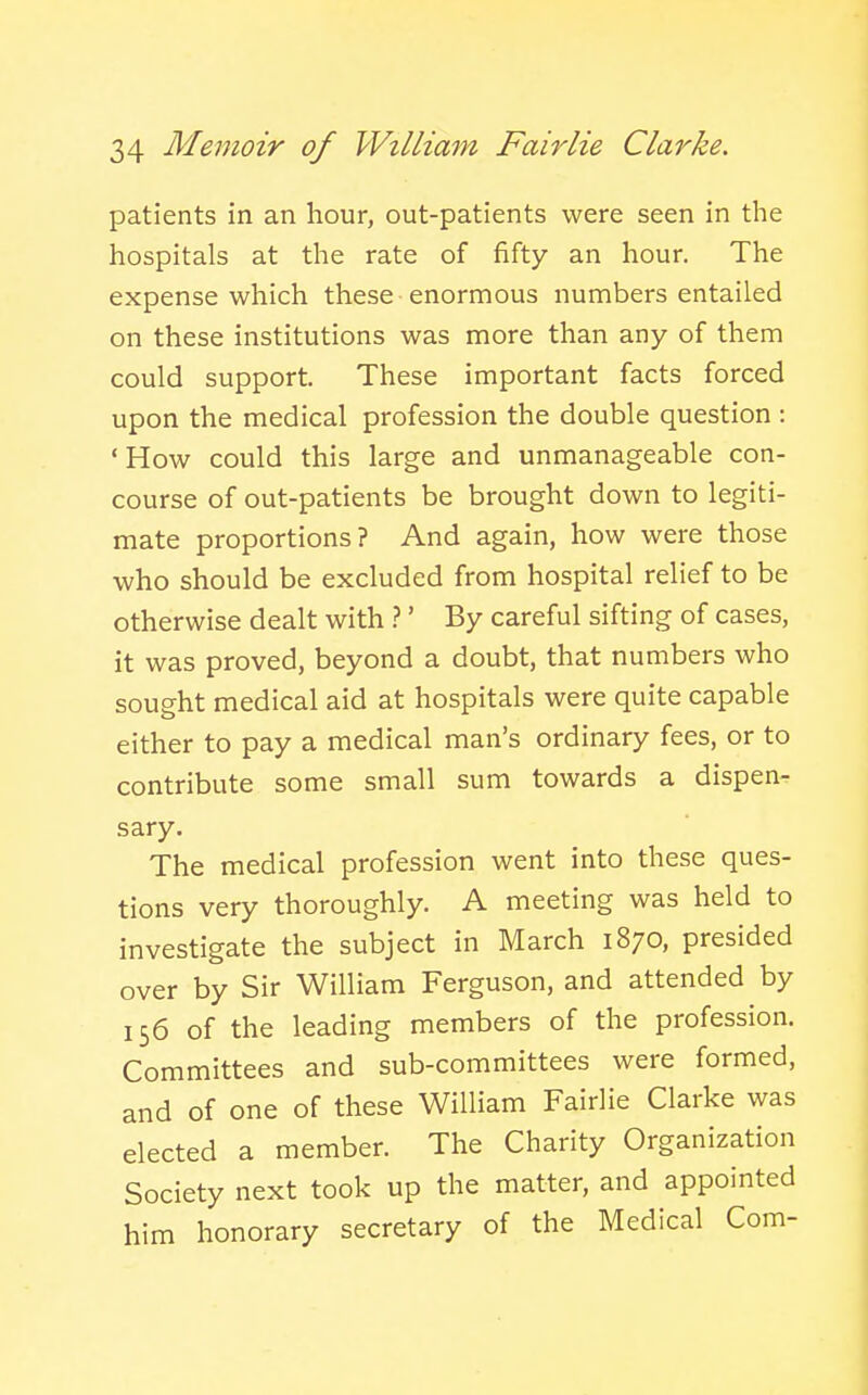 patients in an hour, out-patients were seen in the hospitals at the rate of fifty an hour. The expense which these enormous numbers entailed on these institutions was more than any of them could support. These important facts forced upon the medical profession the double question : 'How could this large and unmanageable con- course of out-patients be brought down to legiti- mate proportions? And again, how were those who should be excluded from hospital relief to be otherwise dealt with ?' By careful sifting of cases, it was proved, beyond a doubt, that numbers who sought medical aid at hospitals were quite capable either to pay a medical man's ordinary fees, or to contribute some small sum towards a dispen- sary. The medical profession went into these ques- tions very thoroughly. A meeting was held to investigate the subject in March 1870, presided over by Sir William Ferguson, and attended by 156 of the leading members of the profession. Committees and sub-committees were formed, and of one of these William Fairlie Clarke was elected a member. The Charity Organization Society next took up the matter, and appointed him honorary secretary of the Medical Com-