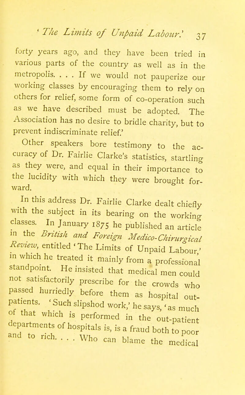 forty years ago, and they have been tried in various parts of the country as well as in the metropolis. ... If we would not pauperize our working classes by encouraging them to rely on others for relief, some form of co-operation such as we have described must be adopted. The Association has no desire to bridle charity, but to prevent indiscriminate relief.' Other speakers bore testimony to the ac- curacy of Dr. Fairlie Clarke's statistics, startling as they were, and equal in their importance to the lucidity with which they were brought for- ward. In this address Dr. Fairlie Clarke dealt chiefly with the subject in its bearing on the working classes. In January 1875 he published an article m the British and Foreign Medico-Chirurgical Revtew, entitled 'The Limits of Unpaid Labour' m which he treated it mainly from a professional standpoint. He insisted that medical men could not satisfactorily prescribe for the crowds who passed hurriedly before them as hospital out- of that which is performed in the out-patient departments of hospitals is, is a fraud both to poor and to rich. ... Who can blame the medical