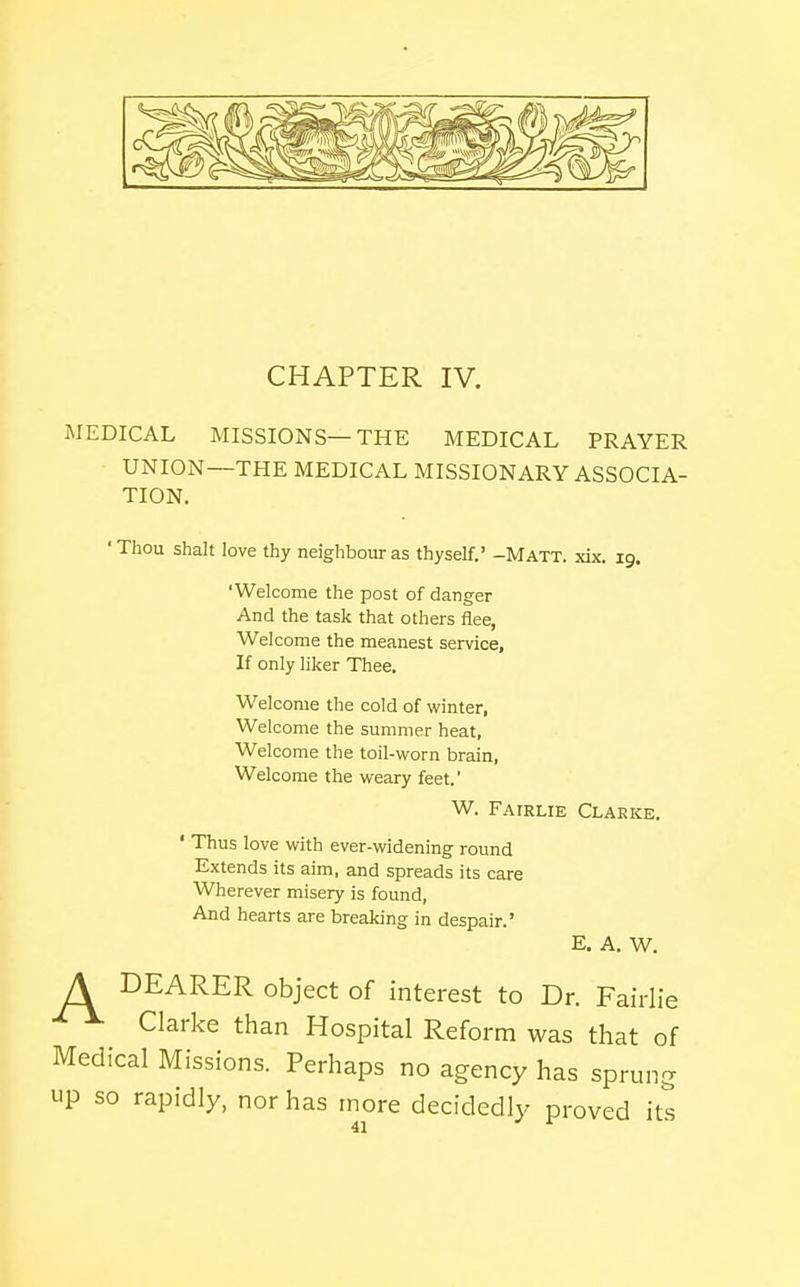 CHAPTER IV. iMEDICAL MISSIONS—THE MEDICAL PRAYER UNION—THE MEDICAL MISSIONARY ASSOCIA- TION. ' Thou Shalt love thy neighbour as thyself.' -Matt. xix. 19. 'Welcome the post of danger And the task that others flee, Welcome the meanest service. If only liker Thee, Welcome the cold of winter, Welcome the summer heat, Welcome the toil-worn brain. Welcome the weary feet.' W. Fairlie Clarke. ' Thus love with ever-widening round Extends its aim, and spreads its care Wherever misery is found, And hearts are breaking in despair.' E. A. W. A DEARER object of interest to Dr. Fairlie Clarke than Hospital Reform was that of Medical Missions. Perhaps no agency has sprung up so rapidly, nor has more decidedly proved its