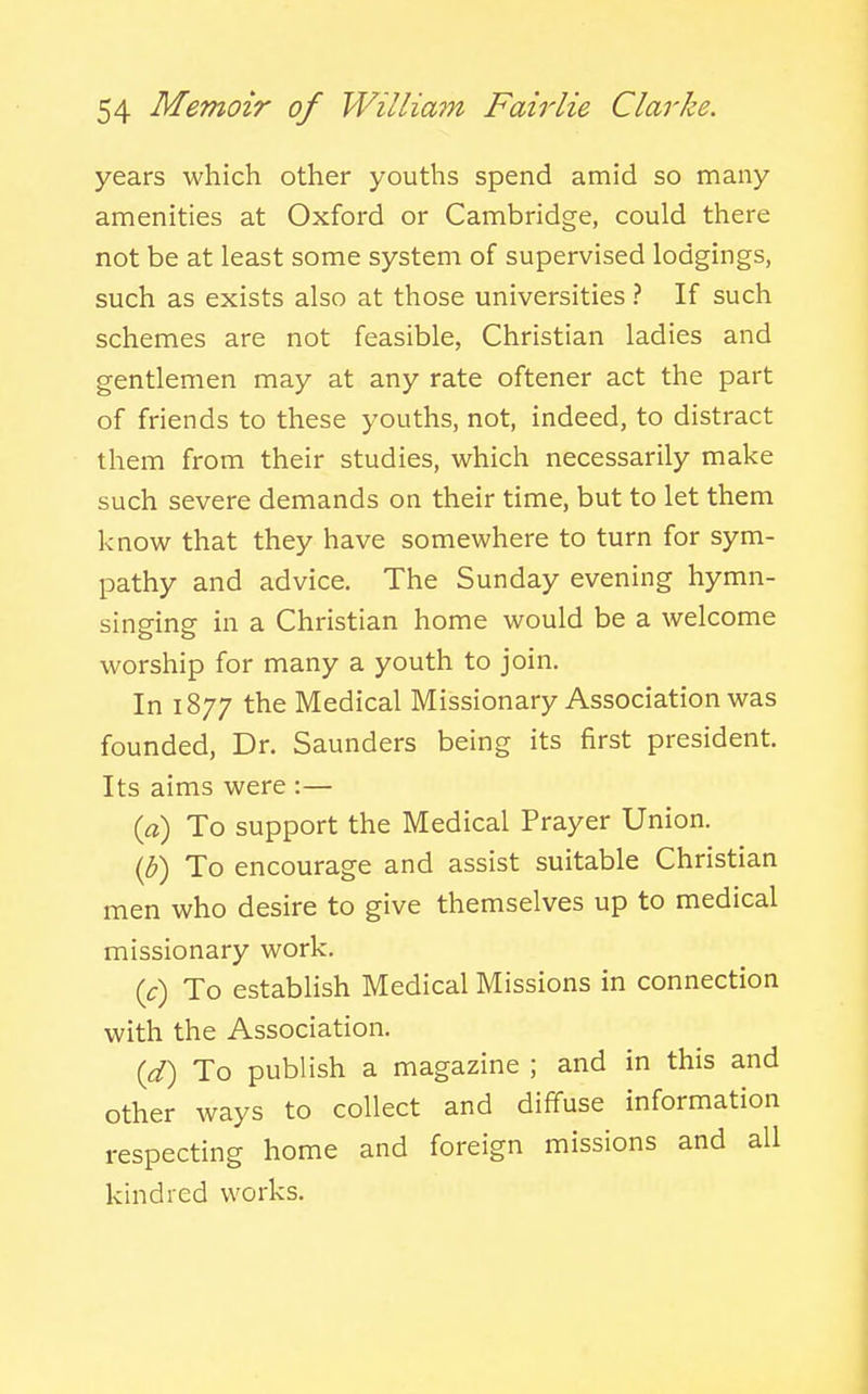 years which other youths spend amid so many amenities at Oxford or Cambridge, could there not be at least some system of supervised lodgings, such as exists also at those universities ? If such schemes are not feasible, Christian ladies and gentlemen may at any rate oftener act the part of friends to these youths, not, indeed, to distract them from their studies, which necessarily make such severe demands on their time, but to let them know that they have somewhere to turn for sym- pathy and advice. The Sunday evening hymn- sinsfine in a Christian home would be a welcome worship for many a youth to join. In 1877 the Medical Missionary Association was founded, Dr. Saunders being its first president. Its aims were :— {a) To support the Medical Prayer Union. (5) To encourage and assist suitable Christian men who desire to give themselves up to medical missionary work. {c) To establish Medical Missions in connection with the Association. {d) To publish a magazine ; and in this and other ways to collect and diffuse information respecting home and foreign missions and all kindred works.