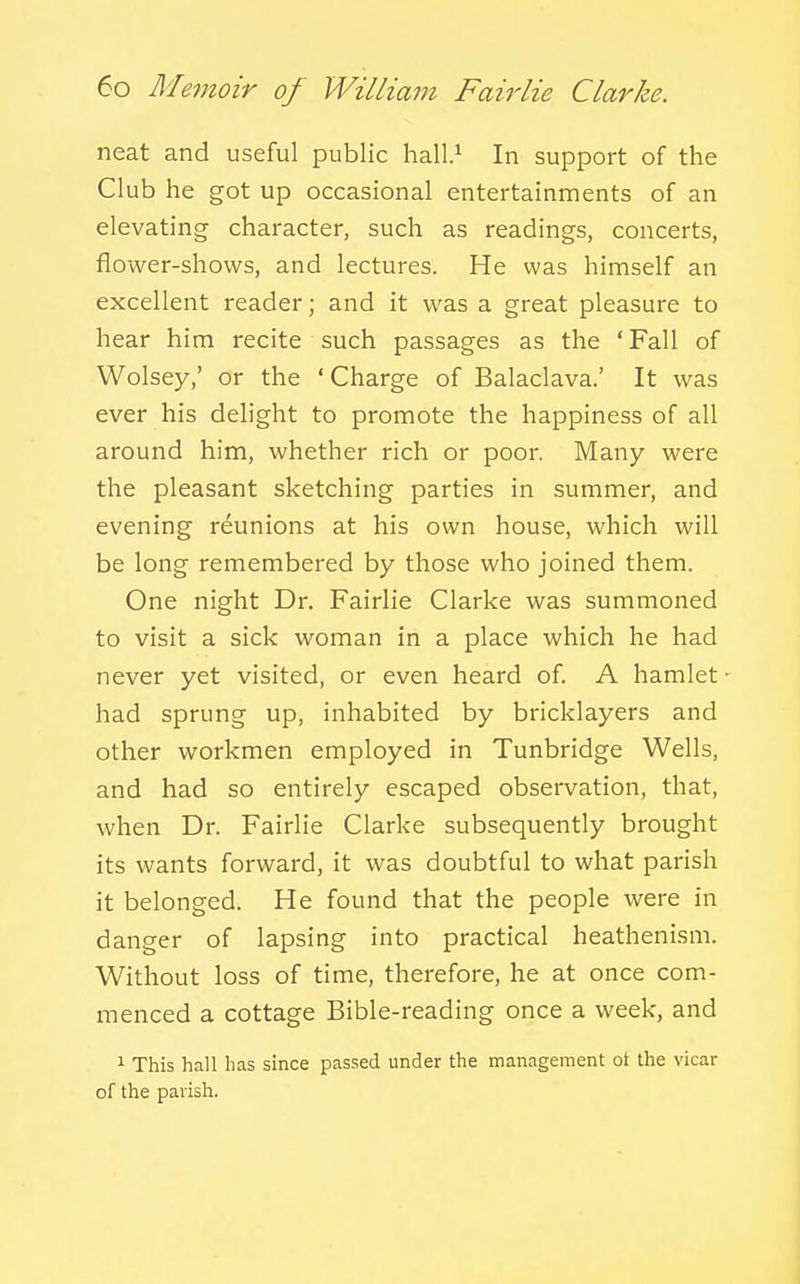 neat and useful public hall.^ In support of the Club he got up occasional entertainments of an elevating character, such as readings, concerts, flower-shows, and lectures. He was himself an excellent reader; and it was a great pleasure to hear him recite such passages as the 'Fall of Wolsey,' or the ' Charge of Balaclava.' It was ever his delight to promote the happiness of all around him, whether rich or poor. Many were the pleasant sketching parties in summer, and evening reunions at his own house, which will be long remembered by those who joined them. One night Dr. Fairlie Clarke was summoned to visit a sick woman in a place which he had never yet visited, or even heard of. A hamlet had sprung up, inhabited by bricklayers and other workmen employed in Tunbridge Wells, and had so entirely escaped observation, that, when Dr. Fairlie Clarke subsequently brought its wants forward, it was doubtful to what parish it belonged. He found that the people were in danger of lapsing into practical heathenism. Without loss of time, therefore, he at once com- menced a cottage Bible-reading once a week, and 1 This hall has since passed under the management ot the vicar of the parish.