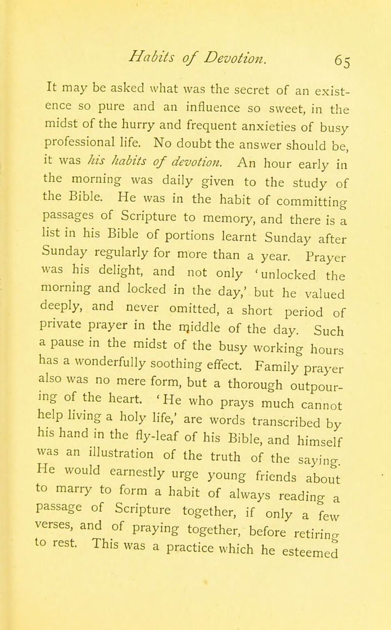 It may be asked what was the secret of an exist- ence so pure and an influence so sweet, in the midst of the hurry and frequent anxieties of busy professional hfe. No doubt the answer should be, it was his habits of devotion. An hour early in the morning was daily given to the study of the Bible. He was in the habit of committing passages of Scripture to memory, and there is a list in his Bible of portions learnt Sunday after Sunday regularly for more than a year. Prayer was his delight, and not only 'unlocked the morning and locked in the day,' but he valued deeply, and never omitted, a short period of private prayer in the njiddle of the day. Such a pause in the midst of the busy working hours has a wonderfully soothing effect. Family prayer also was no mere form, but a thorough outpour- ing of the heart. 'He who prays much cannot help hvmg a holy life,' are words transcribed by his hand in the fly-leaf of his Bible, and himself was an illustration of the truth of the saying He would earnestly urge young friends about to marry to form a habit of always reading . passage of Scripture together, if only a few verses, and of praying together, before retiring to rest. This was a practice which he esteemed a