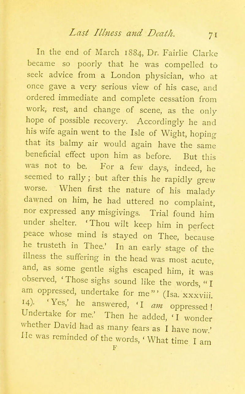 In the end of March 1884, Dr. Fairlie Clarke became so poorly that he was compelled to seek advice from a London physician, who at once gave a very serious view of his case, and ordered immediate and complete cessation from work, rest, and change of scene, as the only hope of possible recovery. Accordingly he and his wife again went to the Isle of Wight, hoping that its balmy air would again have the same beneficial effect upon him as before. But this was not to be. For a few days, indeed, he seemed to rally; but after this he rapidly grew worse. When first the nature of his malady dawned on him, he had uttered no complaint, nor expressed any misgivings. Trial found him' under shelter. 'Thou wilt keep him in perfect peace whose mind is stayed on Thee, because he trusteth in Thee.' In an early stage of the illness the suffering in the head was most acute, and, as some gentle sighs escaped him, it was observed, ' Those sighs sound like the words,  I am oppressed, undertake for me' (Isa. xxxviii. 14). 'Yes,' he answered, 'I am oppressed I Undertake for me.' Then he added, 'I wonder whether David had as many fears as I have now' lie was reminded of the words, ' What time I am