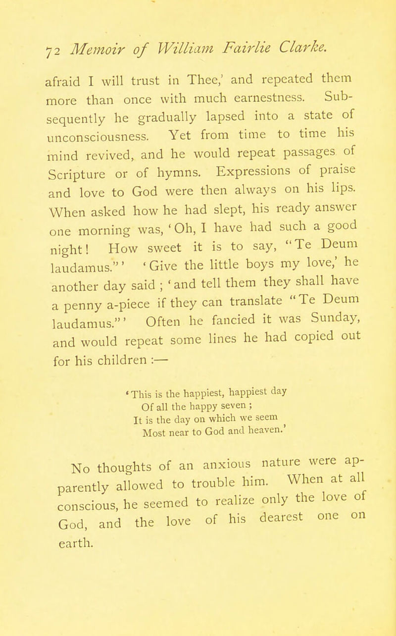 afraid I will trust in Thee,' and repeated them more than once with much earnestness. Sub- sequently he gradually lapsed into a state of unconsciousness. Yet from time to time his mind revived, and he would repeat passages of Scripture or of hymns. Expressions of praise and love to God were then always on his lips. When asked how he had slept, his ready answer one morning was, ' Oh, 1 have had such a good night! How sweet it is to say, Te Deum laudamus.' ' Give the little boys my love,' he another day said ; ' and tell them they shall have a penny a-piece if they can translate Te Deum laudamus.' Often he fancied it was Sunday, and would repeat some lines he had copied out for his children :— ' This is the happiest, happiest day Of all the happy seven ; It is the day on which we seem Most near to God and heaven.' No thoughts of an anxious nature were ap- parently allowed to trouble him. When at all conscious, he seemed to realize only the love of God, and the love of his dearest one on earth.