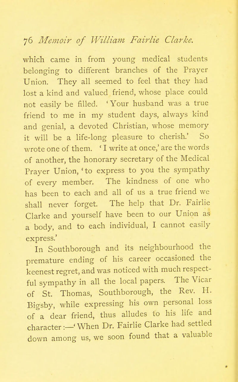 which came in from young medical students belonging to different branches of the Prayer Union. They all seemed to feel that they had lost a kind and valued friend, whose place could not easily be filled. ' Your husband was a true friend to me in my student days, always kind and genial, a devoted Christian, whose memory it will be a life-long pleasure to cherish.' So wrote one of them. ' I write at once,' are the words of another, the honorary secretary of the Medical Prayer Union, ' to express to you the sympathy of every member. The kindness of one who has been to each and all of us a true friend we shall never forget. The help that Dr. Fairlie Clarke and yourself have been to our Union as a body, and to each individual, I cannot easily express.' In Southborough and its neighbourhood the premature ending of his career occasioned the keenest regret, and was noticed with much respect- ful sympathy in all the local papers. The Vicar of St. Thomas, Southborough, the Rev. H. Bigsby, while expressing his own personal loss of^'a dear friend, thus alludes to his life and character:—'When Dr. Fairlie Clarke had settled down among us, we soon found that a valuable