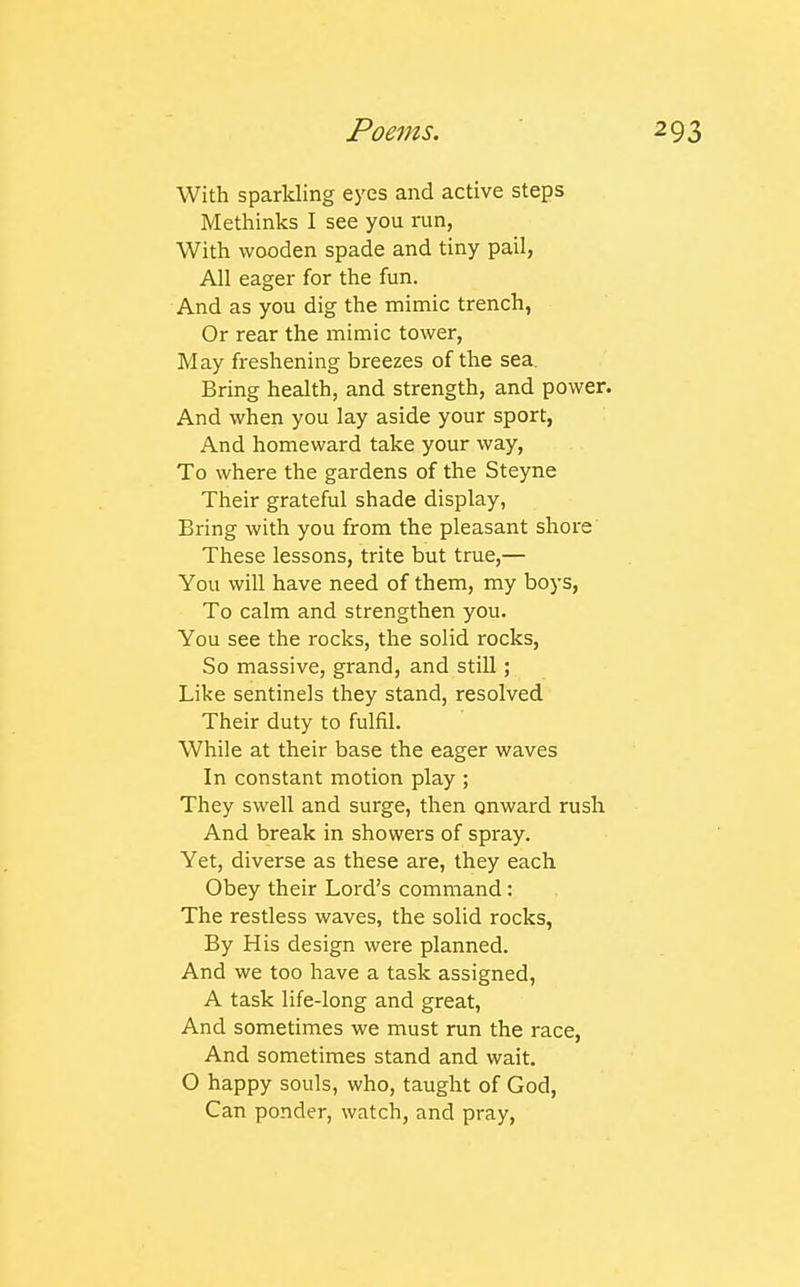 With sparkling eyes and active steps Methinks I see you nin, With wooden spade and tiny pail, All eager for the fun. And as you dig the mimic trench, Or rear the mimic tower, May freshening breezes of the sea. Bring health, and strength, and power. And when you lay aside your sport, And homeward take your way. To where the gardens of the Steyne Their grateful shade display, Bring with you from the pleasant shore' These lessons, trite but true,— You will have need of them, my boys, To calm and strengthen you. You see the rocks, the solid rocks. So massive, grand, and still; Like sentinels they stand, resolved Their duty to fulfil. While at their base the eager waves In constant motion play ; They swell and surge, then onward rush And break in showers of spray. Yet, diverse as these are, they each Obey their Lord's command: The restless waves, the solid rocks, By His design were planned. And we too have a task assigned, A task life-long and great, And sometimes we must run the race, And sometimes stand and wait. O happy souls, who, taught of God, Can ponder, watch, and pray,