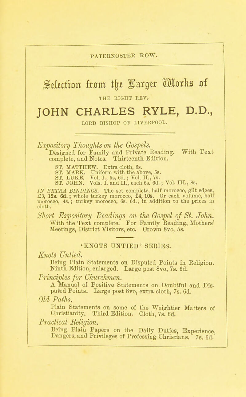 PATERNOSTER ROW. Mwn ixom tl^t f argcr Moxh^ of JOHN CHARLES RYLE, D.D., Expository Thoughts on the Gospels. Designed for Family and Private Reading. With Text complete, and Notes. Thirteenth Edition. ST. MATTHEW. Extra cloth, 63. ST. JIAEK. Uniform wth the above, 5s. ST. LUKE. Vol. I., 53. 6d.; Vol. II., 7s. ST. JOHN. Vols. I. and II., each 63. 6d.; Vol. III., 8s. IN EXTRA BINDINGS. The set complete, half morocco, gilt edges, £3, 12s. 6d.; whole turkey morocco, £4, lOs. Or each volume, half morocco, 4s.; turkey morocco, 63. 6d., in addition to the prices in Short Expository Readings on the Gospel of St. John. With the Text complete. For Family Eeading, Mothers' Meetings, District Visitors, etc. Grown 8vo, 5s. Knots Untied. Being Plain Statements on Disputed Points in Eeligion. Ninth Edition, enlarged. Large post 8vo, 7s. 6d. Principles for Churchmen. A Manual of Positive Statements on Doubtful and Dis- puted Points. Large post 8vo, extra cloth, Ts. 6d. Old Paths. Plain Statements on some of the Weightier Matters of Chi-istianity. Third Edition. Cloth, 7s. 6d. Practical Rdigion. Being Plain Papers on the Daily Duties, Experience, Dangers, and Privileges of Professing Christians. 7s. 6d. THE EIGHT EEV. LORD BISHOP OT LIVERPOOL. cloth. 'KNOTS UNTIED' SERIES.