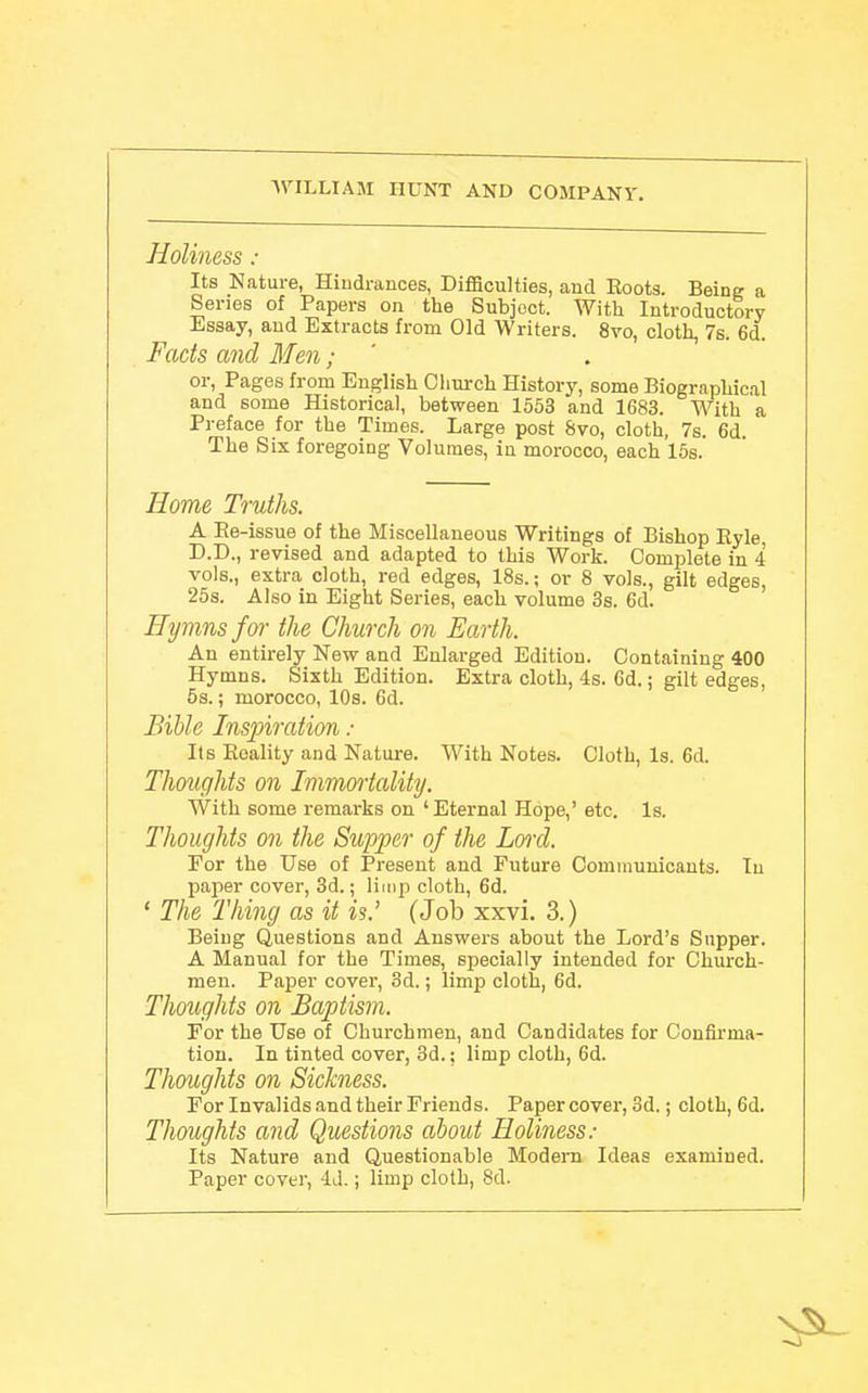 Holiness : Its Nature, Hiudrances, Difficulties, and Boots. Beine a Series of Papers on the Subject. With Introductory Essay, and Extracts from Old Writers. 8vo, cloth, 7s. 6d. Fads and Men; or, Pages from English Cliui-ch History, some Biographical and some Historical, between 1553 and 1683. With a Preface for the Times. Large post &vo, cloth, 7s. 6d. The Six foregoing Volumes, in morocco, each 16s. Home Truths. A Re-issue of the Miscellaneous Writings of Bishop Eyle, D.D., revised and adapted to this Work. Complete in 4 vols., extra cloth, red edges, 18s.; or 8 vols., gilt edges, 25s. Also in Eight Series, each volume 3s. 6d. Hymns for the Church on Earth. An entirely New and Enlarged Edition. Containing 400 Hymns. Sixth Edition. Extra cloth, 4s. Gd.; gilt edges, 5s.; morocco, 10s. 6d. Bible Inspiration : Its Eoality and Nature. With Notes. Cloth, Is. 6d. Thoughts on Immortality. With some remarks on 'Eternal Hope,' etc. Is. Thoughts on the Supper of the Loi'd. For the Use of Present and Future Communicants. In paper cover, 3d.; limp cloth, 6d. ' The Thing as it is.' (Job xxvi. 3.) Being Questions and Answers about the Lord's Supper. A Manual for the Times, specially intended for Church- men. Paper cover, 3d.; limp cloth, 6d. Thoughts on Baptism. For the Use of Churchmen, and Candidates for Confirma- tion. In tinted cover, 3d.; limp cloth, 6d. Thoughts on Sickness. For Invalids and their Friends. Paper cover, 3d.; cloth, 6d. Thoughts and Questiojis about Holiness.- Its Nature and Questionable Modern Ideas examined. Paper cover, 4J.; limp cloth, 8d.