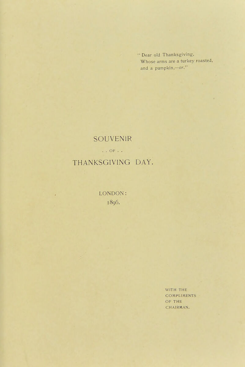 ' Dear old Thanksgiving, Whose arms are a turkey roasted, and a pumpkin,—or. SOUVENIR . . OF . . THANKSGIVING DAY. LONDON: 1896. WITH THE COMPLIMENTS OF THE CHAIRMAN.