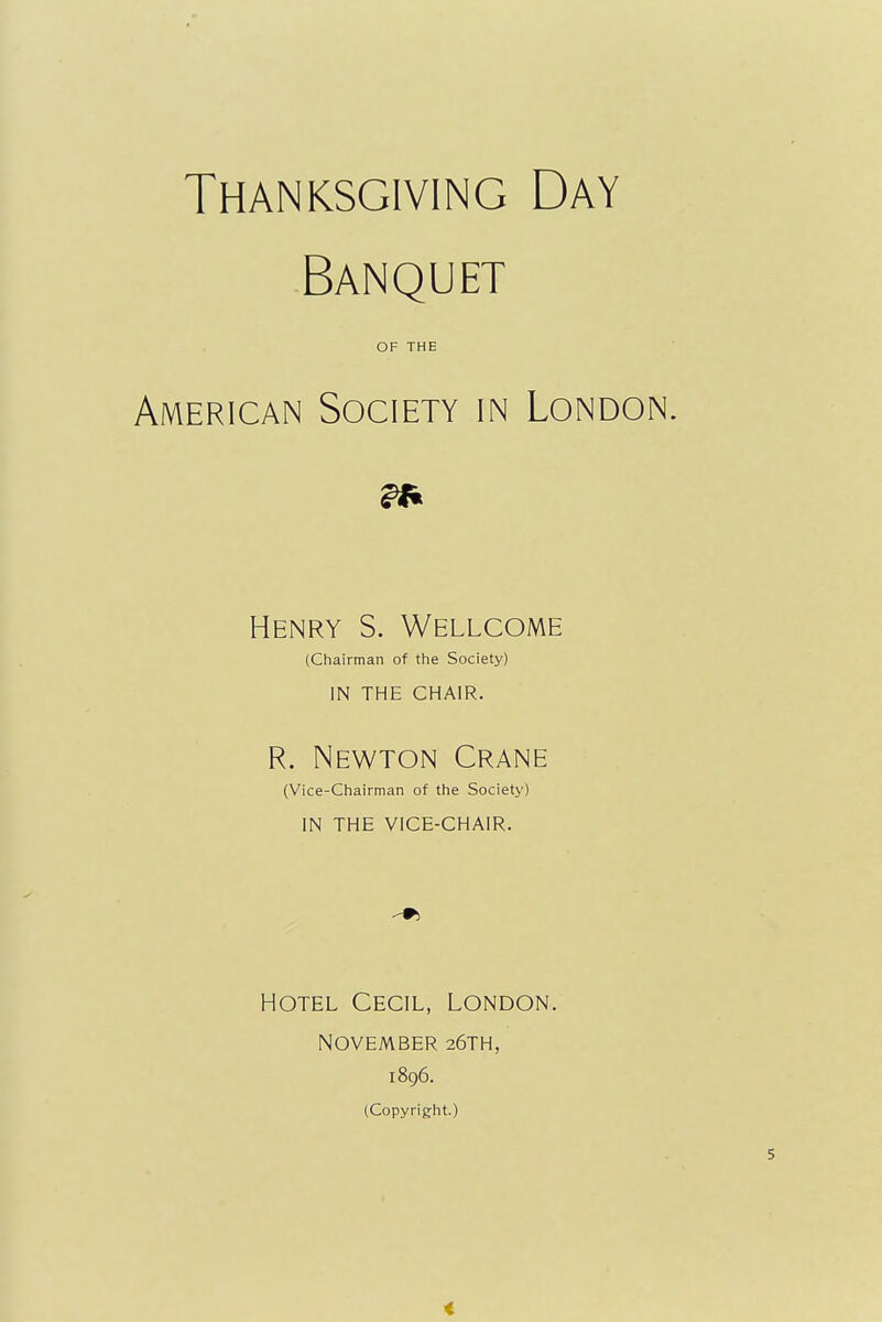 Thanksgiving Day Banquet OF THE American Society in London. Henry S. Wellcome (Chairman of the Society) IN THE CHAIR. R. Newton Crane (Vice-Chairman of the Society) in the vice-chair. Hotel Cecil, London. NOVEMBER 26TH, 1896. (Copyright.)