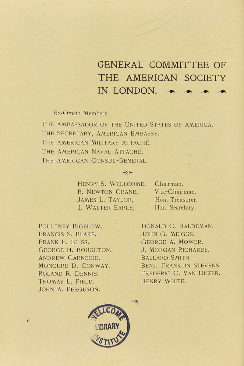 GENERAL COMMITTEE OF THE AMERICAN SOCIETY IN LONDON. * ^ * ^ Ex-OfFicio Members. THE AMBASSADOR OF THE UNITED STATES OF AMERICA. THE SECRETARY, AMERICAN EMBASSY. THE AMERICAN MILITARY ATTACHE. THE AMERICAN NAVAL ATTACHE. THE AMERICAN CONSUL-GENERAL. Henry S. Wellcome, Chairman. R. NEWTON CRANE, JAMES L. TAYLOR, J. WALTER EARLE, Vice-Chairman. Hon. Treasurer. Hon. Secretary. ROLAND R. DENNIS. Thomas L. Field. JOHN A. FERGUSON. George h. boughton. Andrew Carnegie. Moncure D. Conway. poultney bigelow. francis s. blake. Frank e. bliss. DONALD C. HALDEMAN. John G. Meiggs. George a. mower, j. morgan Richards. Ballard Smith, benj. Franklin Stevens. Frederic C. Van duzer. henry White.