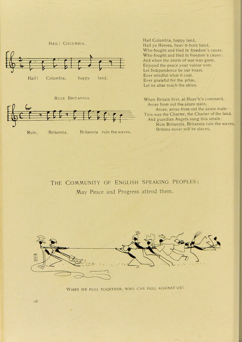 Hail! Colua\bia. Hail! Columbia, happy land, Hail Columbia, happy land, Hail ye Heroes, heav n-born band. Who fought and bled in freedom's cause. Who fought and bled in freedom's cause ; And when the storm of war was gone, Enjoyed the peace your valour won. Let Independence be our boast. Ever mindful what it cost, Ever grateful for the prize. Let its altar reach the skies. Rule Britannia. c r 1 EC Rule, Britannia, Britannia rule the waves, When Britain first, at Heav'n's command. Arose from out the azure main, Arose, arose from out the azure main : This was the Charter, the Charter of the land. And guardian Angels sung this strain ; Rule Britannia, Britannia rule the waves. Britons never will be slaves. THE COMMUNITY OF ENGLISH SPEAKING PEOPLES: May Peace and Progress attend them.