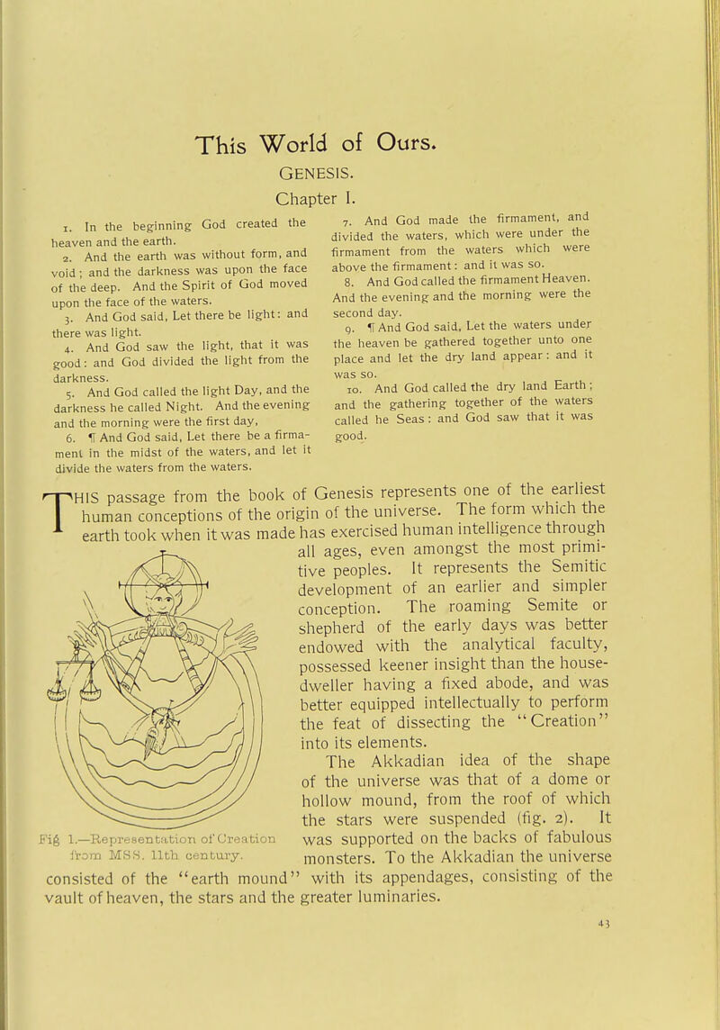 This World of Ours. Genesis. Chapter I. 1. In the beginning God created the heaven and the earth. 2. And the earth was without form, and void; and the darkness was upon the face of the deep. And the Spirit of God moved upon the face of the waters. 3. And God said, Let there be light: and there was light. 4. And God saw the light, that it was good: and God divided the light from the darkness. 5. And God called the light Day, and the darkness he called Night. And the evening and the morning were the first day, 6. 1i And God said, Let there be a firma- ment in the midst of the waters, and let it divide the waters from the waters. 7. And God made the firmament, and divided the waters, which were under the firmament from the waters which were above the firmament: and it was so. 8. And God called the firmament Heaven. And the evening and the morning were the second day. 9. IT And God said, Let the waters under the heaven be gathered together unto one place and let the dry land appear: and it was so. 10. And God called the dry land Earth ; and the gathering together of the waters called he Seas: and God saw that it was good. T HIS passage from the book of Genesis represents one of the earliest human conceptions of the origin of the universe. The form which the earth took when it was made has exercised human intelligence through all ages, even amongst the most primi- tive peoples. It represents the Semitic development of an earlier and simpler conception. The roaming Semite or shepherd of the early days was better endowed with the analytical faculty, possessed keener insight than the house- dweller having a fixed abode, and was better equipped intellectually to perform the feat of dissecting the Creation into its elements. The Akkadian idea of the shape of the universe was that of a dome or hollow mound, from the roof of which the stars were suspended (fig. 2). It Fig 1.—Representation of Creation was Supported On the backs of fabulous from M8S. 11th century. monsters. To the Akkadian the universe consisted of the earth mound with its appendages, consisting of the vault of heaven, the stars and the greater luminaries.