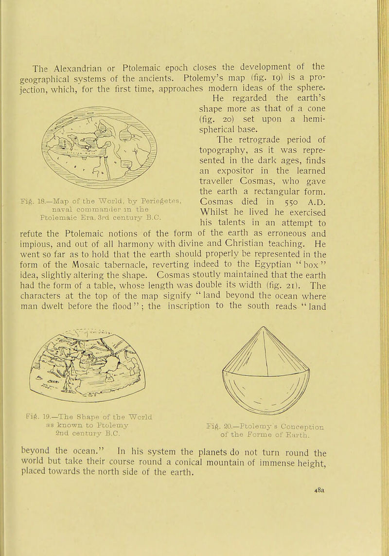 The Alexandrian or Ptolemaic epoch closes the development of the geographical systems of the ancients. Ptolemy's map (fig. 19* is a pro- jection, which,'for the first time, approaches modern ideas of the sphere. He regarded the earth's shape more as that of a cone (fig. 20) set upon a hemi- spherical base. The retrograde period of topography, as it was repre- sented in the dark ages, finds an expositor in the learned traveller Cosmas, who gave the earth a rectangular form. Cosmas died in 550 A.D. Whilst he lived he exercised his talents in an attempt to refute the Ptolemaic notions of the form of the earth as erroneous and impious, and out of all harmony with divine and Christian teaching. He went so far as to hold that the earth should properly be represented in the form of the Mosaic tabernacle, reverting indeed to the Egyptian box idea, slightly altering the shape. Cosmas stoutly maintained that the earth had the form of a table, whose length was double its width (fig. 21). The characters at the top of the map signify  land beyond the ocean where man dwelt before the flood; the inscription to the south reads land Fig. 18—Map of the World, hy Periegetes, naval commander m the Ptolemaic Era, 3rd century B.C. Fig. 19.—The Shape of the World as known to Ptolemy 2nd century B.C. Fig. 20— Ptolemy's Conception of the Forme of Earth. beyond the ocean. In his system the planets do not turn round the world but take their course round a conical mountain of immense height, placed towards the north side of the earth. 48a