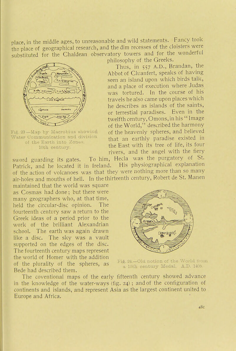 Fig. 23—Map by Macrobius showing Water Communication and division, of the Earth into Zones. 10th century. place, in the middle ages, to unreasonable and wild statements. Fancy took the place of geographical research, and the dim recesses of the cloisters were substituted for the Chaldean observatory towers and for the wonderful philosophy of the Greeks. Thus, in 557 A.D., Brandan, the Abbot of Cluanfert, speaks of having seen an island upon which birds talk, and a place of execution where Judas was tortured. In the course of his travels he also came upon places which he describes as islands of the saints, or terrestial paradises. Even in the twelfth century, Omons, in his  Image of the World, described the harmony of the heavenly spheres, and believed that an earthly paradise existed in the East with its tree of life, its four rivers, and the angel with the fiery sword guarding its gates. To him, Hecla was the purgatory of St. Patrick, and he located it in Ireland. His physiographical explanation of the action of volcanoes was that they were nothing more than so many air-holes and mouths of hell. In the thirteenth century, Robert de St. Manen maintained that the world was square as Cosmas had done; but there were many geographers who, at that time, held the circular-disc opinion. The fourteenth century saw a return to the Greek ideas of a period prior to the work of the brilliant Alexandrian school. The earth was again drawn like a disc. The sky was a vault supported on the edges of the disc. The fourteenth century maps represent the world of Homer with the addition of the plurality of the spheres, as Bede had described them. The coventional maps of the early fifteenth century showed advance in the knowledge of the water-ways (fig. 24); and of the configuration of continents and islands, and represent Asia as the largest continent united to Europe and Africa. Fig. 24.—Old notion of the World tVo.tn a 10th. century Medal. A.D. 1405. 48c