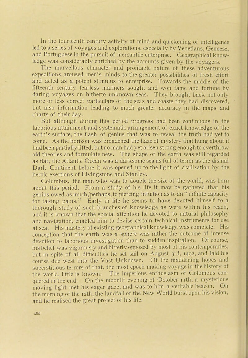 In the fourteenth century activity of mind and quickening of intelligence led to a series of voyages and explorations, especially by Venetians, Genoese, and Portuguese in the pursuit of mercantile enterprise. Geographical know- ledge was considerably enriched by the accounts given by the voyagers. The marvellous character and profitable nature of these adventurous expeditions aroused men's minds to the greater possibilities of fresh effort and acted as a potent stimulus to enterprise. Towards the middle of the fifteenth century fearless mariners sought and won fame and fortune by daring voyages on hitherto unknown seas. They brought back not only more or less correct particulars of the seas and coasts they had discovered, but also information leading to much greater accuracy in the maps and charts of their day. But although during this period progress had been continuous in the laborious attainment and systematic arrangement of exact knowledge of the earth's surface, the flash of genius that was to reveal the truth had yet to come. As the horizon was broadened the haze of mystery that hung about it had been partially lifted, but no man had yet arisen strong enough to overthrow old theories and formulate new. The shape of the earth was still regarded as flat, the Atlantic Ocean was a darksome sea as full of terror as the dismal Dark Continent before it was opened up to the light of civilization by the heroic exertions of Livingstone and Stanley. Columbus, the man who was to double the size of the world, was born about this period. From a study of his life it may be gathered that his genius owed as much/perhaps, to piercing intuition as to an  infinite capacity for taking pains. Early in life he seems to have devoted himself to a thorough study of such branches of knowledge as were within his reach, and it is known that the special attention he devoted to natural philosophy and navigation, enabled him to devise certain technical instruments for use at sea. His mastery of existing geographical knowledge was complete. His conception that the earth was a sphere was rather the outcome of intense devotion to laborious investigation than to sudden inspiration. Of course, his belief was vigorously and bitterly opposed by most of his contemporaries, but in spite of all difficulties he set sail on August 3rd, 1492, and laid his course due west into the Vast Unknown. Of the maddening hopes and superstitious terrors of that, the most epoch-making voyage in the history of the world, little is known. The imperious enthusiasm of Columbus con- quered in the end. On the moonlit evening of October nth, a mysterious moving light met his eager gaze, and was to him a veritable beacon. On the morning of the 12th, the landfall of the New World burst upon his vision, and he realised the great project of his life. 48(1