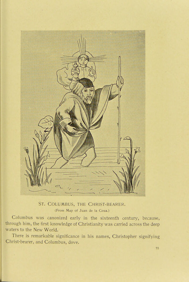 St. Columbus, the Christ-bearer. (From Map of Juan de la Cosa.) Col umbus was canonized early in the sixteenth century, because, through him, the first knowledge of Christianity was carried across the deep waters to the New World. There is remarkable significance in his names, Christopher signifying Christ-bearer, and Columbus, dove. 55