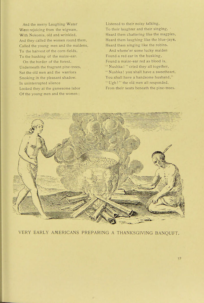 And the merry Laughing Water Went rejoicing from the wigwam, With Nokomis, old and wrinkled, And they called the women round them, Called the young men and the maidens, To the harvest of the corn-fields, To the husking of the maize-ear. On the border of the forest, Underneath the fragrant pine-trees, Sat the old men and the warriors Smoking in the pleasant shadow. In uninterrupted silence Looked they at the gamesome labor Of the young men and the women ; Listened to their noisy talking, To their laughter and their singing, • Heard them chattering like the magpies, Heard them laughing like the blue-jays. Heard them singing like the robins. And whene'er some lucky maiden Found a red ear in the husking, Found a maize-ear red as blood is,  Nushka!  cried they all together,  Nushka! you shall have a sweetheart, You shall have a handsome husband,  Ugh !  the old men all responded, From their seats beneath the pine-trees. VERY EARLY AMERICANS PREPARING A THANKSGIVING BANQUFT.