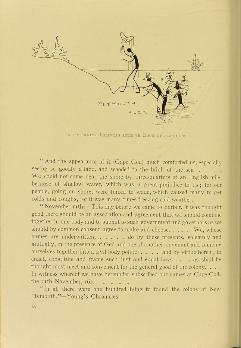 R o C t\ Ye Pilgrims Landing attb ye Rock of Pia mouth. And the appearance of it (Cape Cod) much comforted us, especially seeing so goodly a land, and wooded to the brink of the sea ... . We could not come near the shore by three-quarters of an English mile, because of shallow water, which was a great prejudice to us ; for our people, going on shore, were forced to wade, which caused many to get colds and coughs, for it was many times freezing cold weather.  November nth. This day before we came to harbor, it was thought good there should be an association and agreement that we should combine together in one body and to submit to such government and governors as we should by common consent agree to make and choose We, whose names are underwritten, do by these presents, solemnly and mutually, in the presence of God and one of another, covenant and combine ourselves together into a civil body politic .... and by virtue hereof, to enact, constitute and frame such just and equal laws .... as shall be thought most meet and convenient for the general good of the colony. . . . In witness whereof we have hereunder subscribed our names at Cape Cod, the nth November, 1620. * * * *  In all there were one hundred living to found the colony of New Plymouth.—Young's Chronicles.