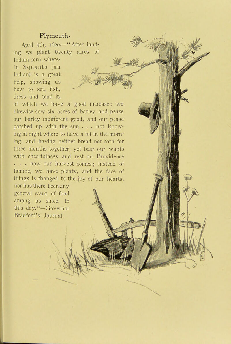 Plymouth- April 5th, 1620.—After land- ing we plant twenty acres of Indian corn, where- in Squanto (an Indian) is a great help, showing us P how to set, fish, -~ dress and tend it, of which we have a good increase; we likewise sow six acres of barley and pease our barley indifferent good, and our pease parched up with the sun . . . not know- ing at night where to have a bit in the morn- ing, and having neither bread nor corn for three months together, yet bear our wants with cheerfulness and rest on Providence . . . now our harvest comes; instead of famine, we have plenty, and the face of things is changed to the joy of our hearts, nor has there been any general want of food among us since, to this day.—Governor Bradford's Journal.