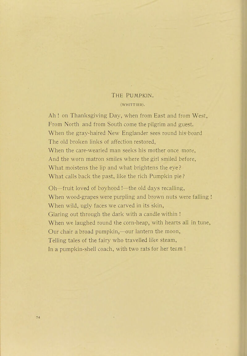 The Pumpkin. (WHITTIER). Ah ! on Thanksgiving Day, when from East and from West, From North and from South come the pilgrim and guest, When the gray-haired New Englander sees round his board The old broken links of affection restored, When the care-wearied man seeks his mother once more, And the worn matron smiles where the girl smiled before, What moistens the lip and what brightens the eye ? What calls back the past, like the rich Pumpkin pie ? Oh—fruit loved of boyhood !—the old days recalling, When wood-grapes were purpling and brown nuts were falling When wild, ugly faces we carved in its skin, Glaring out through the dark with a candle within ! When we laughed round the corn-heap, with hearts all in tune, Our chair a broad pumpkin,—our lantern the moon, Telling tales of the fairy who travelled like steam, In a pumpkin-shell coach, with two rats for her team !