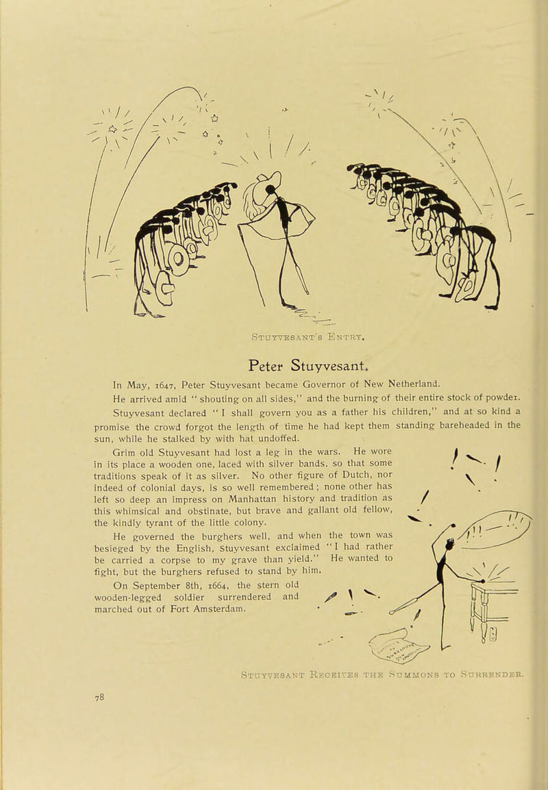 Peter Stuyvesant. He wanted to In May, 1647, Peter Stuyvesant became Governor of New Netherland. He arrived amid  shouting on all sides, and the burning of their entire stock of powdei. Stuyvesant declared  I shall govern you as a father his children, and at so kind a promise the crowd forgot the length of time he had kept them standing bareheaded in the sun, while he stalked by with hat undoffed. Grim old Stuyvesant had lost a leg in the wars. He wore I in its place a wooden one, laced with silver bands, so that some < J traditions speak of it as silver. No other figure of Dutch, nor indeed of colonial days, is so well remembered ; none other has left so deep an impress on Manhattan history and tradition as / this whimsical and obstinate, but brave and gallant old fellow, the kindly tyrant of the little colony. . He governed the burghers well, and when the town was besieged by the English, Stuyvesant exclaimed I had rather be carried a corpse to my grave than yield. fight, but the burghers refused to stand by him. On September 8th, 1664, the stern old wooden-legged soldier surrendered and \ marched out of Fort Amsterdam. • * Stdyvbsant Receives the Summons to Surrender.