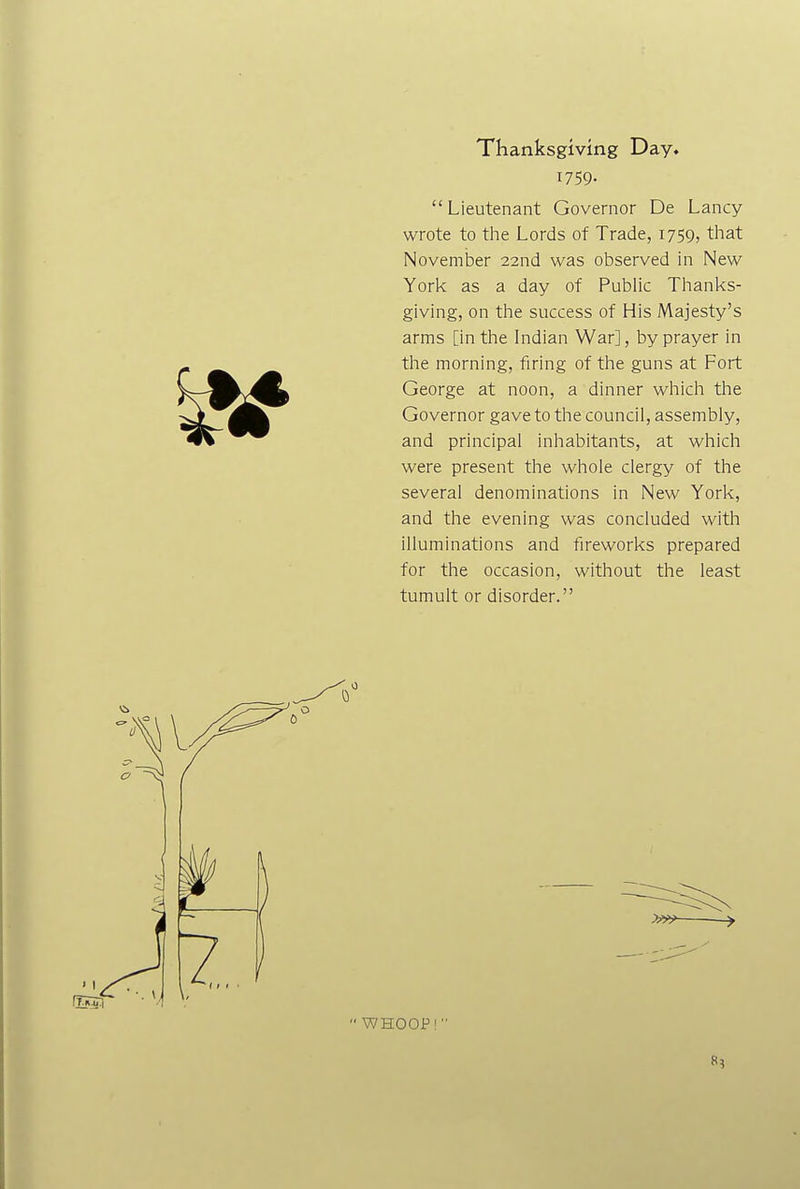 Thanksgiving Day. 1759- Lieutenant Governor De Lancy wrote to the Lords of Trade, 1759, that November 22nd was observed in New York as a day of Public Thanks- giving, on the success of His Majesty's arms [in the Indian War], by prayer in the morning, firing of the guns at Fort George at noon, a dinner which the Governor gave to the council, assembly, and principal inhabitants, at which were present the whole clergy of the several denominations in New York, and the evening was concluded with illuminations and fireworks prepared for the occasion, without the least tumult or disorder. WHOOP!
