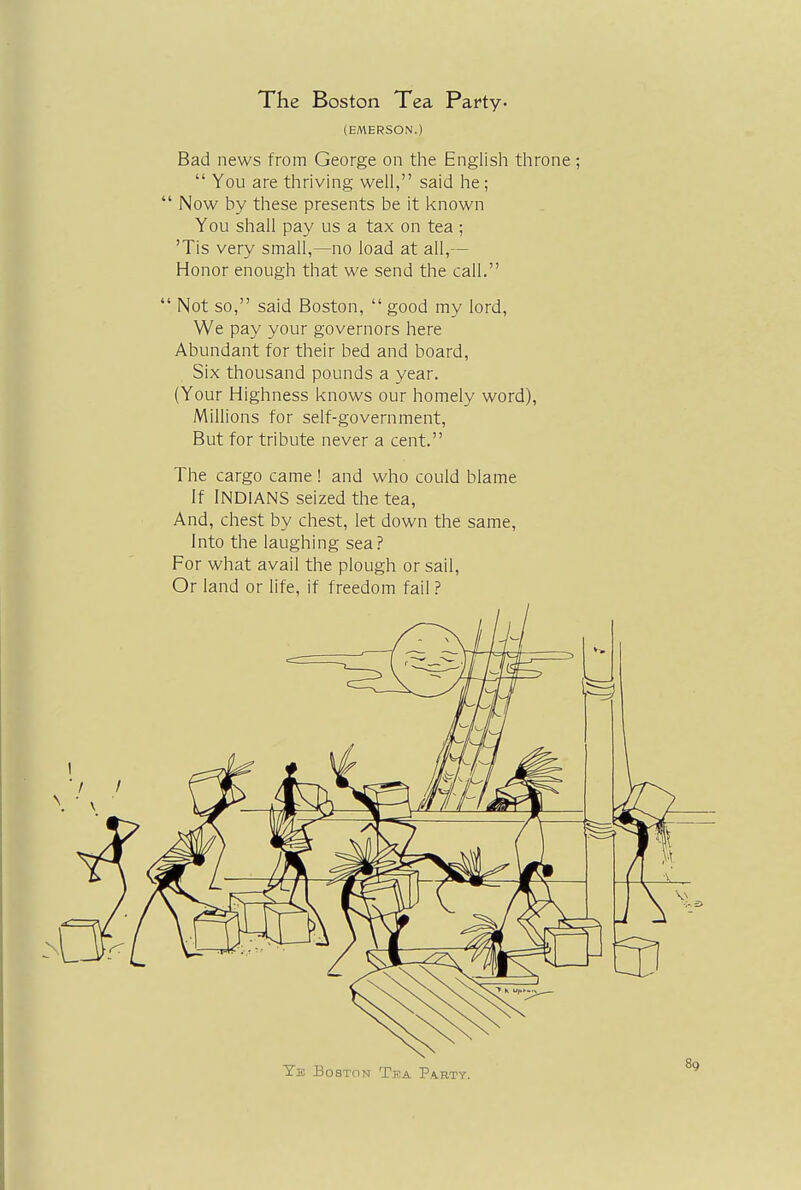 The Boston Tea Party- (EMERSON.) Bad news from George on the English throne;  You are thriving well, said he;  Now by these presents be it known You shall pay us a tax on tea ; Tis very small,—no load at all,— Honor enough that we send the call.  Not so, said Boston,  good my lord, We pay your governors here Abundant for their bed and board, Six thousand pounds a year. (Your Highness knows our homely word), Millions for self-government, But for tribute never a cent. The cargo came ! and who could blame If INDIANS seized the tea, And, chest by chest, let down the same, Into the laughing sea? For what avail the plough or sail, Or land or life, if freedom fail ?