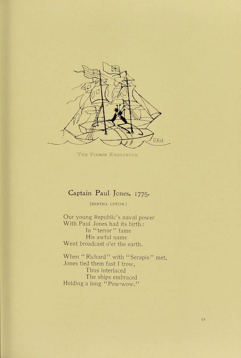 The Fierce ENCOtrNTi'R. Captain Paul Jones, 1775. (BERTHA UPTON.) Our young Republic's naval power With Paul Jones had its birth : In terror  fame His awful name Went broadcast o'er the earth. When  Richard with Serapis met, Jones tied them fast I trow, Thus interlaced The ships embraced Holding a long Pow-wow.