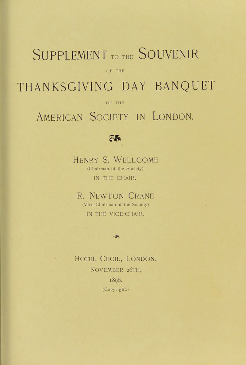 Supplement to THE Souvenir OF THE THANKSGIVING DAY BANQUET OF THE American Society in London. Henry S. Wellcome (Chairman of the Society) IN THE CHAIR. R. Newton Crane (Vice-Chairman of the Society) IN THE VICE-CHAIR. Hotel Cecil, London. November 26TH, 1896. (Copyright.)