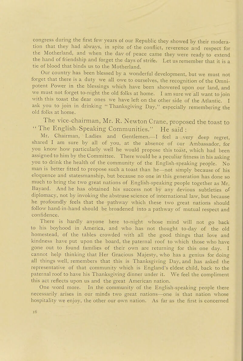 congress during the first few years of our Republic they showed by their modera- tion that they had always, in spite of the conflict, reverence and respect for the Motherland, and when the day of peace came they were ready to extend the hand of friendship and forget the days of strife. Let us remember that it is a tie of blood that binds us to the Motherland. Our country has been blessed by a wonderful development, but we must not forget that there is a duty we all owe to ourselves, the recognition of the Omni- potent Power in the blessings which have been showered upon our land, and we must not forget to-night the old folks at home. I am sure we all want to join with this toast the dear ones we have left on the other side of the Atlantic. I ask you to join in drinking  Thanksgiving Day, especially remembering the old folks at home. The vice-chairman, Mr. R. Newton Crane, proposed the toast to  The English-Speaking Communities. He said : Mr. Chairman, Ladies and Gentlemen.—I feel a very deep regret, shared I am sure by all of you, at the absence of our Ambassador, for you know how particularly well he would propose this toast, which had been assigned to him by the Committee. There would be a peculiar fitness in his asking you to drink the health of the community of the English-speaking people. No man is better fitted to propose such a toast than he—not simply because of his eloquence and statesmanship, but because no one in this generation has done so much to bring the two great nations of English-speaking people together as Mr. Bayard. And he has obtained his success not by any devious subtleties of diplomacy, not by invoking the abstruse science of international law, but because he profoundly feels that the pathway which these two great nations should follow hand-in-hand should be broadened into a pathway of mutual respect and confidence. There is hardly anyone here to-night whose mind will not go back to his boyhood in America, and who has not thought to-day of the old homestead, of the tables crowded with all the good things that love and kindness have put upon the board, the paternal roof to which those who have gone out to found families of their own are returning for this one day. I cannot help thinking that Her Gracious Majesty, who has a genius for doing all things well, remembers that this is Thanksgiving Day, and has asked the representative of that community which is England's eldest child, back to the paternal roof to have his Thanksgiving dinner under it. We feel the compliment this act reflects upon us and the great American nation. One word more. In the community of the English-speaking people there necessarily arises in our minds two great nations—one is that nation whose hospitality we enjoy, the other our own nation. As far as the first is concerned