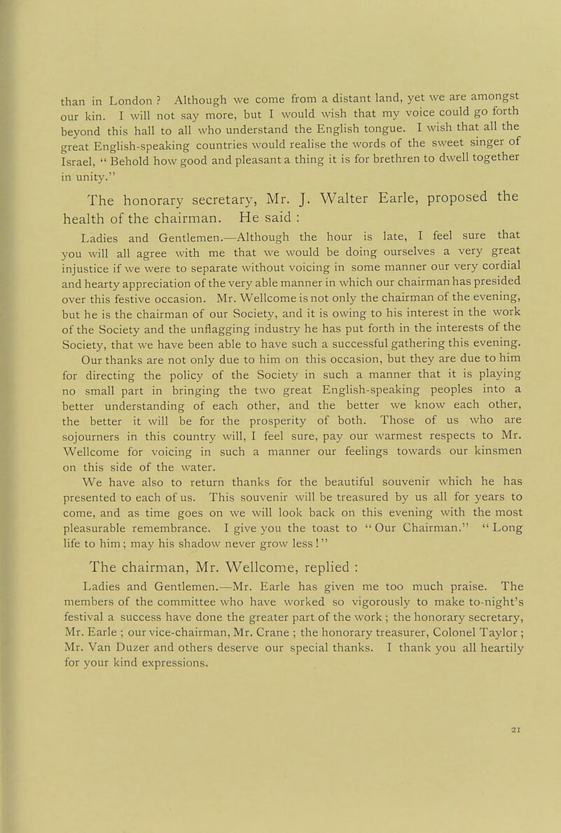 than in London ? Although we come from a distant land, yet we are amongst our kin. I will not say more, but I would wish that my voice could go forth beyond this hall to all who understand the English tongue. I wish that all the great English-speaking countries would realise the words of the sweet singer of Israel,  Behold how good and pleasant a thing it is for brethren to dwell together in unity.' The honorary secretary, Mr. J. Walter Earle, proposed the health of the chairman. He said : Ladies and Gentlemen.—Although the hour is late, I feel sure that you will all agree with me that we would be doing ourselves a very great injustice if we were to separate without voicing in some manner our very cordial and hearty appreciation of the very able manner in which our chairman has presided over this festive occasion. Mr. Wellcome is not only the chairman of the evening, but he is the chairman of our Society, and it is owing to his interest in the work of the Society and the unflagging industry he has put forth in the interests of the Society, that we have been able to have such a successful gathering this evening. Our thanks are not only due to him on this occasion, but they are due to him for directing the policy of the Society in such a manner that it is playing no small part in bringing the two great English-speaking peoples into a better understanding of each other, and the better we know each other, the better it will be for the prosperity of both. Those of us who are sojourners in this country will, I feel sure, pay our warmest respects to Mr. Wellcome for voicing in such a manner our feelings towards our kinsmen on this side of the water. We have also to return thanks for the beautiful souvenir which he has presented to each of us. This souvenir will be treasured by us all for years to come, and as time goes on we will look back on this evening with the most pleasurable remembrance. I give you the toast to  Our Chairman.  Long life to him; may his shadow never grow less !  The chairman, Mr. Wellcome, replied : Ladies and Gentlemen.—Mr. Earle has given me too much praise. The members of the committee who have worked so vigorously to make to-night's festival a success have done the greater part of the work ; the honorary secretary, Mr. Earle ; our vice-chairman, Mr. Crane ; the honorary treasurer, Colonel Taylor ; Mr. Van Duzer and others deserve our special thanks. I thank you all heartily for your kind expressions.