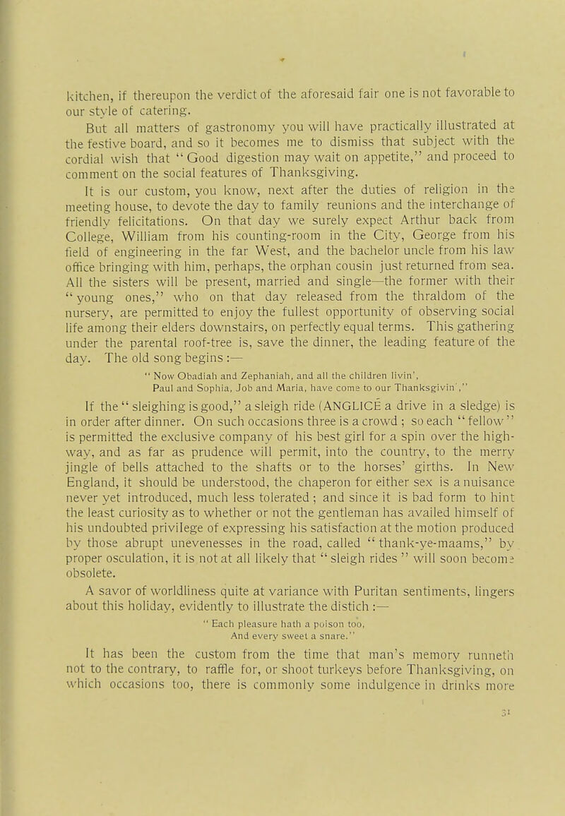 kitchen, if thereupon the verdict of the aforesaid fair one is not favorable to our style of catering. But all matters of gastronomy you will have practically illustrated at the festive board, and so it becomes me to dismiss that subject with the cordial wish that  Good digestion may wait on appetite, and proceed to comment on the social features of Thanksgiving. It is our custom, you know, next after the duties of religion in the meeting house, to devote the day to family reunions and the interchange of friendly felicitations. On that day we surely expect Arthur back from College, William from his counting-room in the City, George from his field of engineering in the far West, and the bachelor uncle from his law office bringing with him, perhaps, the orphan cousin just returned from sea. All the sisters will be present, married and single—the former with their  young ones, who on that day released from the thraldom of the nursery, are permitted to enjoy the fullest opportunity of observing social life among their elders downstairs, on perfectly equal terms. This gathering under the parental roof-tree is, save the dinner, the leading feature of the day. The old song begins :—  Now Obadiah and Zephaniah, and all the children livin', Paul and Sophia, Job and Maria, have come to our Thanksgivin, If the  sleighing is good, a sleigh ride (ANGLICE a drive in a sledge) is in order after dinner. On such occasions three is a crowd ; so each  fellow is permitted the exclusive company of his best girl for a spin over the high- way, and as far as prudence will permit, into the country, to the merry jingle of bells attached to the shafts or to the horses' girths. In New England, it should be understood, the chaperon for either sex is a nuisance never yet introduced, much less tolerated ; and since it is bad form to hint the least curiosity as to whether or not the gentleman has availed himself of his undoubted privilege of expressing his satisfaction at the motion produced by those abrupt unevenesses in the road, called  thank-ye-maams, by proper osculation, it is not at all likely that  sleigh rides  will soon become obsolete. A savor of worldliness quite at variance with Puritan sentiments, lingers about this holiday, evidently to illustrate the distich :—  Each pleasure hath a poison too, And every sweet a snare. It has been the custom from the time that man's memory runneth not to the contrary, to raffle for, or shoot turkeys before Thanksgiving, on which occasions too, there is commonly some indulgence in drinks more