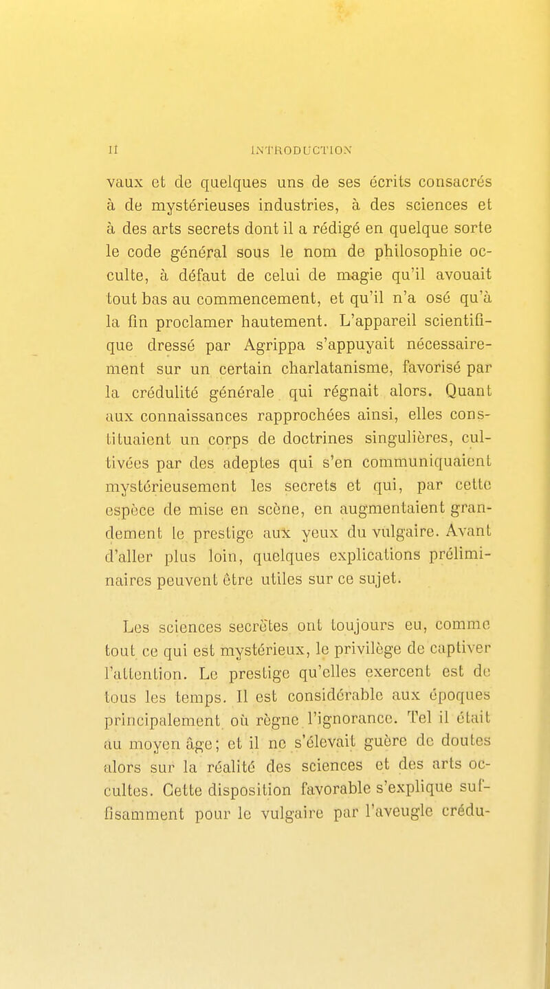 vaux et de quelques uns de ses écrits consacrés à de mystérieuses industries, à des sciences et à des arts secrets dont il a rédigé en quelque sorte le code général sous le nom de philosophie oc- culte, à défaut de celui de magie qu'il avouait tout bas au commencement, et qu'il n'a osé qu'à la fin proclamer hautement. L'appareil scientifi- que dressé par Agrippa s'appuyait nécessaire- ment sur un certain charlatanisme, favorisé par la crédulité générale qui régnait alors. Quant aux connaissances rapprochées ainsi, elles cons- tituaient un corps de doctrines singulières, cul- tivées par des adeptes qui s'en communiquaient mystérieusement les secrets et qui, par cette espèce de mise en scène, en augmentaient gran- dement le prestige aux yeux du vulgaire. Avant d'aller plus loin, quelques explications prélimi- naires peuvent être utiles sur ce sujet. Los sciences secrètes ont toujours eu, comme tout ce qui est mystérieux, le privilège de captiver l'attention. Le prestige qu'elles exercent est de tous les temps. Il est considérable aux époques principalement où règne l'ignorance. Tel il était au moyen âge; et il ne s'élevait guère de doutes alors sur la réalité des sciences et des arts oc- cultes. Cette disposition favorable s'explique suf- fisamment pour le vulgaire par l'aveugle crédu-