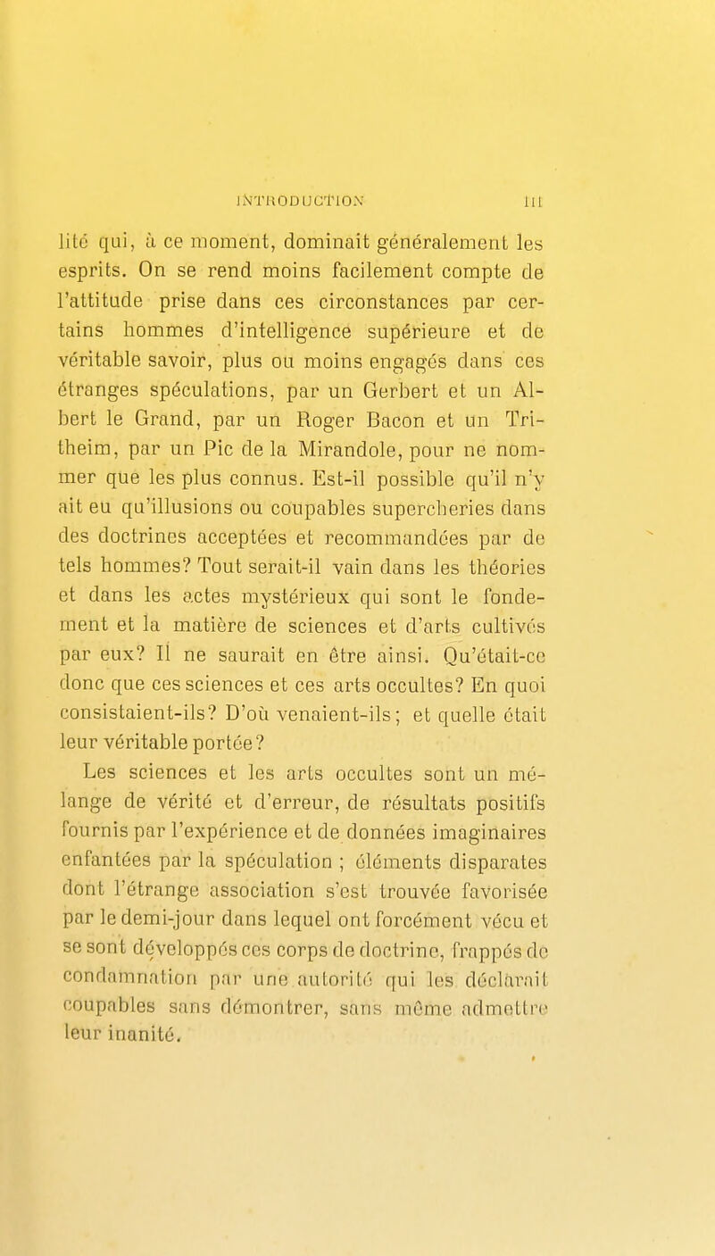 lité qui, à ce moment, dominait généralement les esprits. On se rend moins facilement compte de l'attitude prise dans ces circonstances par cer- tains hommes d'intelligence supérieure et de véritable savoir, plus ou moins engagés dans ces étranges spéculations, par un Gerbert et un Al- bert le Grand, par un Roger Bacon et un Tri- theim, par un Pic de la Mirandole, pour ne nom- mer que les plus connus. Est-il possible qu'il n'y ait eu qu'illusions ou coupables supercheries dans des doctrines acceptées et recommandées par de tels hommes? Tout serait-il vain dans les théories et dans les actes mystérieux qui sont le fonde- ment et la matière de sciences et d'ares cultivés par eux? Il ne saurait en être ainsi. Qu'était-ce donc que ces sciences et ces arts occultes? En quoi consistaient-ils? D'où venaient-ils; et quelle était leur véritable portée ? Les sciences et les arts occultes sont un mé- lange de vérité et d'erreur, de résultats positifs fournis par l'expérience et de données imaginaires enfantées par la spéculation ; éléments disparates dont l'étrange association s'est trouvée favorisée par le demi-jour dans lequel ont forcément vécu et se sont développés ces corps de doctrine, frappés de condamnation par une autorité qui les déclarait coupables sans démontrer, sans môme admettre leur inanité.