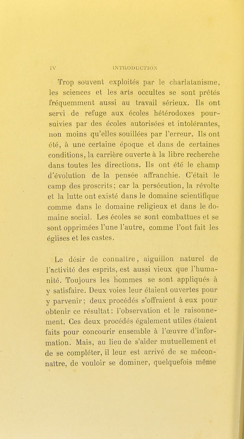 Trop souvent exploités par le cliarlalanisme, les sciences et les arts occultes se sont prêtés fréquemment aussi au travail sérieux. Ils ont servi de refuge aux écoles hétérodoxes pour- suivies par des écoles autorisées et intolérantes, non moins qu'elles souillées par l'erreur. Ils ont été, à une certaine époque et dans de certaines conditions, la carrière ouverte à la libre recherche dans toutes les directions. Ils ont été le champ d'évolution de la pensée affranchie. C'était le camp des proscrits; car la persécution, la révolte et la lutte ont existé dans le domaine scientifique comme dans le domaine religieux et dans le do- maine social. Les écoles se sont combattues et se sont opprimées l'une l'autre, comme l'ont fait les églises et les castes. Le désir de connaître, aiguillon naturel de l'activité des esprits, est aussi vieux que l'huma- nité. Toujours les hommes se sont appliqués à y satisfaire. Deux voies leur étaient ouvertes pour y parvenir ; deux procédés s'offraient à eux pour obtenir ce résultat : l'observation et le raisonne- ment. Ces deux procédés également utiles étaient faits pour concourir ensemble à l'œuvre d'infor- mation. Mais, au lieu de s'aider mutuellement et de se compléter, il leur est arrivé de se mécon- naître, de vouloir se dominer, quelquefois même